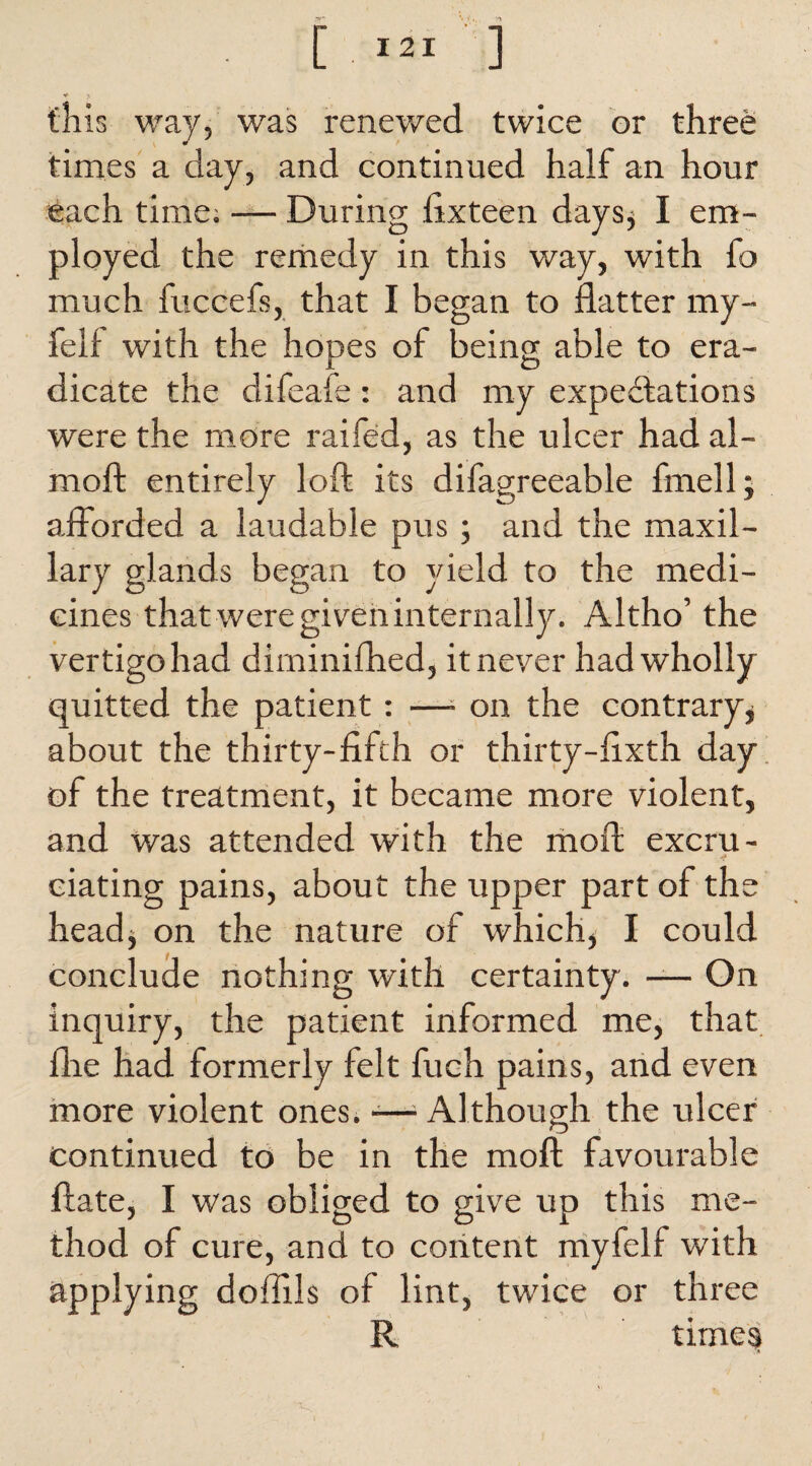 this way, was renewed twice or three times a day, and continued half an hour each time; — During flxteen days, I em¬ ployed the remedy in this way, with fo much fuccefs, that I began to flatter my- felf with the hopes of being able to era¬ dicate the difeafe: and my expectations were the more raifed, as the ulcer had al- moft entirely loft its difagreeable fmell; afforded a laudable pus; and the maxil¬ lary glands began to yield to the medi¬ cines that were given internally. Altho’ the vertigo had diminifhed, it never had wholly quitted the patient : —- on the contrary* about the thirty-fifth or thirty-fixth day of the treatment, it became more violent, and was attended with the moft excru- ciating pains, about the upper part of the head* on the nature of which, I could conclude nothing with certainty. — On inquiry, the patient informed me, that flre had formerly felt fuch pains, and even more violent ones. -—■ Although the ulcer continued to be in the moft favourable ftate, I was obliged to give up this me¬ thod of cure, and to content myfelf with applying doffils of lint, twice or three R times