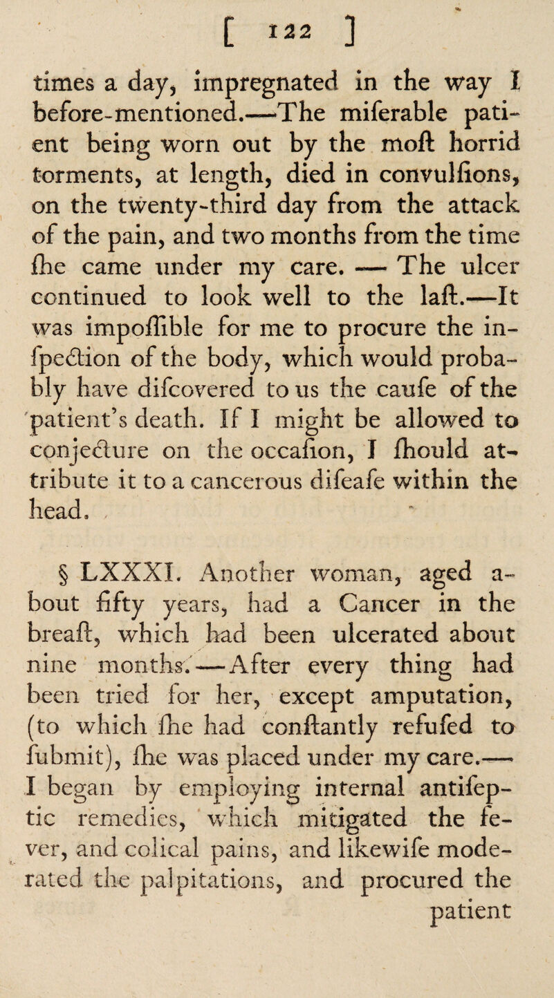 [ ] times a day, impregnated in the way I before-mentioned.—The miferable pati¬ ent being worn out by the moft horrid torments, at length, died in convulfions, on the twenty-third day from the attack of the pain, and two months from the time fhe came under my care. -— The ulcer continued to look well to the laft.—It was impoflible for me to procure the in- fpedtion of the body, which would proba¬ bly have difcovered to us the caufe of the patient’s death. If I might be allowed to conjedlure on the occafion, I Ihould at¬ tribute it to a cancerous difeafe within the head. , § LXXXI. Another woman, aged a- bout fifty years, had a Cancer in the breaft, which bad been ulcerated about nine months.—After every thing had been tried for her, except amputation, (to which fhe had conftantly refufed to fubmit), fhe was placed under my care.— I be gan by employing internal antifep- tic remedies, which mitigated the fe¬ ver, and colical pains, and likewife mode¬ rated the palpitations, and procured the patient