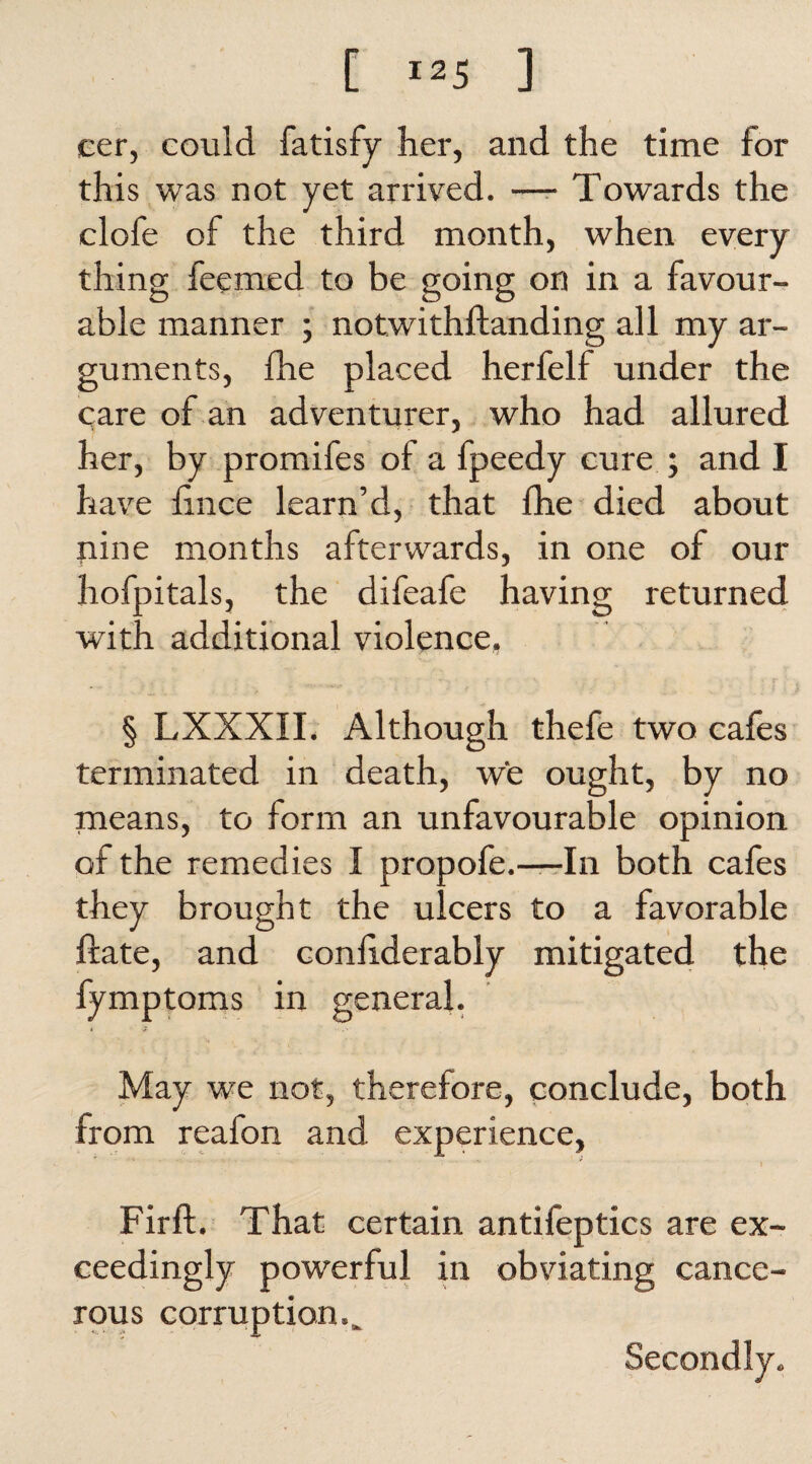 cer, could fatisfy her, and the time for this was not yet arrived. —- Towards the clofe of the third month, when every thing feemed to be going on in a favour¬ able manner ; notwithftanding all my ar¬ guments, fhe placed herfelf under the care of an adventurer, who had allured her, by promifes of a fpeedy cure ; and I have ftnce learn’d, that fhe died about pine months afterwards, in one of our hofpitals, the difeafe having returned with additional violence, § LXXXII. Although thefe two cafes terminated in death, we ought, by no means, to form an unfavourable opinion of the remedies I propofe.—In both cafes they brought the ulcers to a favorable ftate, and conhderably mitigated the fymptoms in general. May we not, therefore, conclude, both from reafon and experience, Fir ft. That certain antifeptics are ex¬ ceedingly powerful in obviating cance¬ rous corruption... Secondly.