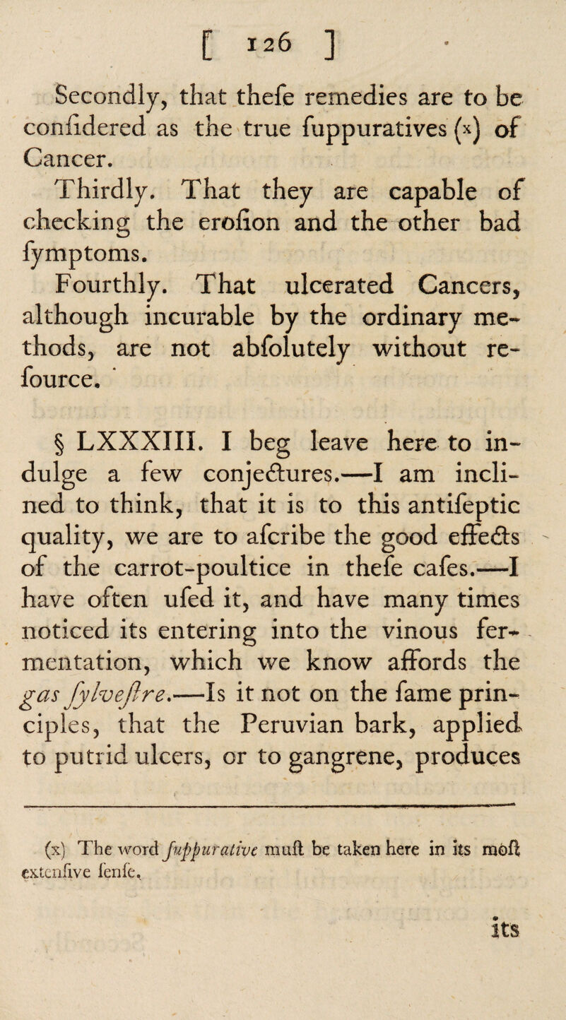 Secondly, that thefe remedies are to be conhdered as the true fuppuratives (x) of Cancer. Thirdly. That they are capable of checking the erolion and the other bad fymptoms. Fourthly. That ulcerated Cancers, although incurable by the ordinary me¬ thods, are not abfolutely without re- fource. § LXXXIII. I beg leave here to in¬ dulge a few conjectures.—I am incli¬ ned to think, that it is to this antifeptic quality, we are to afcribe the good effe&s of the carrot-poultice in thefe cafes.—I have often ufed it, and have many times noticed its entering into the vinous fer¬ mentation, which we know affords the gas fylveftre.—Is it not on the fame prin¬ ciples, that the Peruvian bark, applied to putrid ulcers, or to gangrene, produces (x) The word Juppiir alive mull be taken here in its rnoft extcnfive lenfe. its