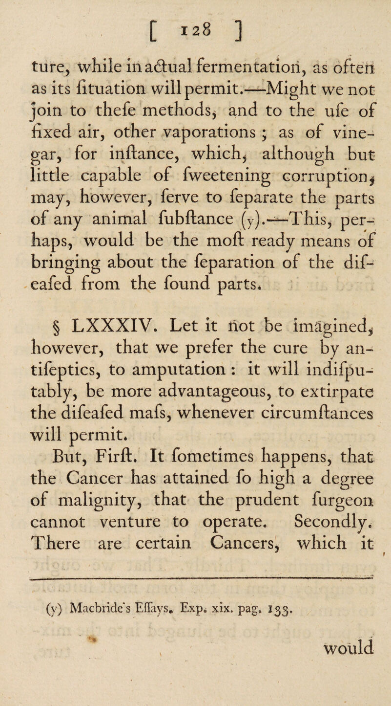 ture, while inadhial fermentation, as often as its fituation will permit.—Might we not join to thefe methods* and to the ufe of fixed air, other vaporations; as of vine¬ gar, for inftance, which* although but little capable of fweetening corruption $ may, however, ferve to feparate the parts of any animal fubftance (y).-—-This, per¬ haps, would be the mo ft ready means of bringing about the feparation of the dif- - eafed from the found parts. § LXXXIV. Let it riot be imagined* however, that we prefer the cure by an- tifeptics, to amputation : it will indifpu- tably, be more advantageous, to extirpate the difeafed mafs, whenever circumftances will permit. But, Firft. It fometimes happens, that the Cancer has attained fo high a degree of malignity, that the prudent furgeon. cannot venture to operate. Secondly. There are certain Cancers, which it (v) Macbride s EITays. Exp* xix. pag. 133. would
