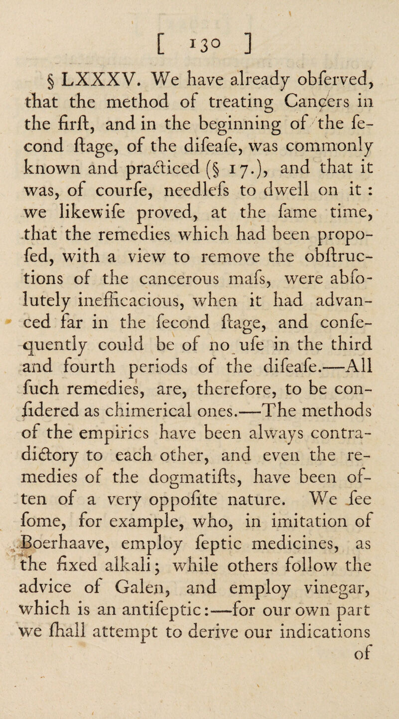 ..A> [ *3° ] § LXXXV. We have already obferved, that the method of treating Cancers in the firft, and in the beginning of the fe- cond flage, of the difeafe, was commonly known and practiced (§ 17.), and that it was, of courfe, needlefs to dwell on it : we likewife proved, at the fame time, that the remedies which had been propo- fed, with a view to remove the obftruc- tions of the cancerous mafs, were abio- lutely inefficacious, when it had advan¬ ced far in the fecond flage, and confe- quently could be of no ufe in the third and fourth periods of the dileafe.—All fuch remedies, are, therefore, to be con- fidered as chimerical ones.—The methods of the empirics have been always contra¬ dictory to each other, and even the re¬ medies of the dogmatifls, have been of¬ ten of a very oppofite nature. We fee fome, for example, who, in imitation of Boerhaave, employ feptic medicines, as the fixed alkali; while others follow the advice of Galen, and employ vinegar, which is an antifeptic:—for our own part we ffiall attempt to derive our indications of