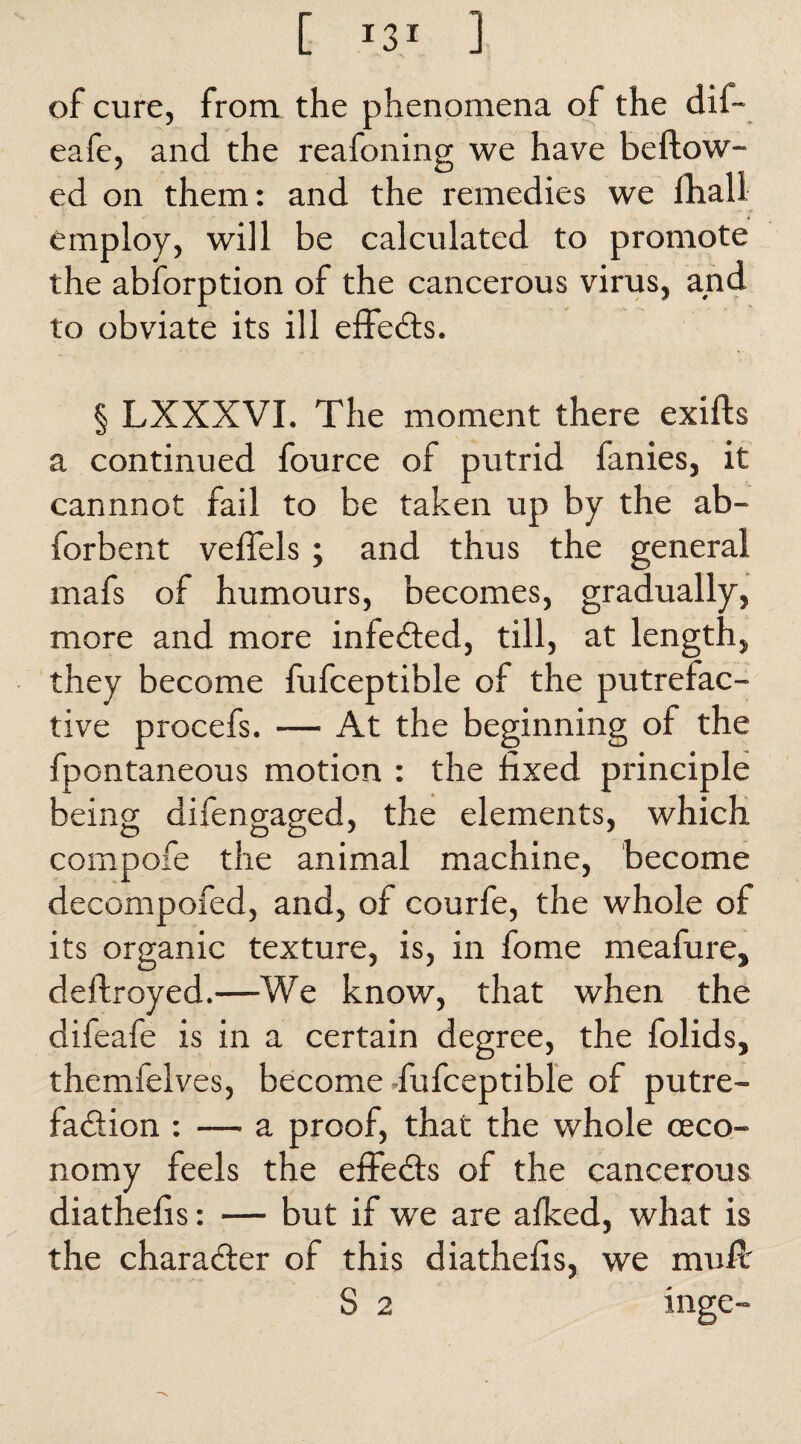 [ 1ZI ] of cure, from the phenomena of the dil- eafe, and the reafoning we have beftow- ed on them: and the remedies we fhali employ, will be calculated to promote the abforption of the cancerous virus, and to obviate its ill effects. § LXXXVI. The moment there exifts a continued fource of putrid fanies, it cannnot fail to be taken up by the ab- forbent veflels; and thus the general mafs of humours, becomes, gradually, more and more infedted, till, at length, they become fufceptible of the putrefac¬ tive procefs. — At the beginning of the fpontaneous motion : the fixed principle being difengaged, the elements, which compofe the animal machine, become decompofed, and, of courfe, the whole of its organic texture, is, in fome meafure, deftroyed.—We know, that when the difeafe is in a certain degree, the folids, themfelves, become fufceptible of putre- fa&ion : — a proof, that the whole (Eco¬ nomy feels the effedts of the cancerous diathefis: — but if we are alked, what is the character of this diathefis, we mull S 2 inge-