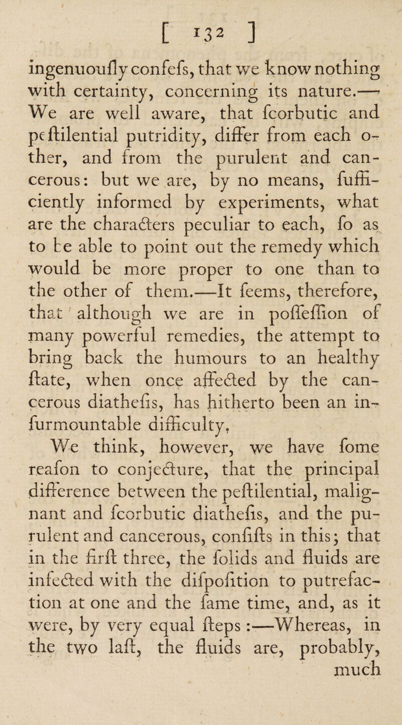 ingenuoufly confefs, that we know nothing with certainty, concerning its nature.—• We are well aware, that fcorbutic and pe ftilential putridity, differ from each o- ther, and from the purulent and can¬ cerous: but we are, by no means, fuffi- ciently informed by experiments, what are the characters peculiar to each, fo as to he able to point out the remedy which would be more proper to one than to the other of them.—It feems, therefore, that although we are in poffeffion of many powerful remedies, the attempt to bring back the humours to an healthy ftate, when once affeCted by the can¬ cerous diathefis, has hitherto been an in- furmountable difficulty. We think, however, we have fome reafon to conjecture, that the principal difference between the peftilential, malig¬ nant and fcorbutic diathefis, and the pu¬ rulent and cancerous, confifts in this; that in the firft three, the folids and fluids are infeded with the difpofition to putrefac¬ tion at one and the fame time, and, as it were, by very equal fteps:—Whereas, in the two laff, the fluids are, probably, much