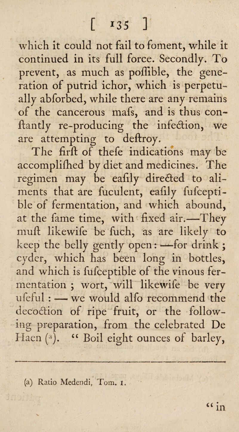 which it could not fail to foment, while it continued in its full force. Secondly. To prevent, as much as poflible, the gene¬ ration of putrid ichor, which is perpetu¬ ally abforbed, while there are any remains of the cancerous mafs, and is thus con- Handy re-producing the infection, we are attempting to deftroy. The firft of thefe indications may be accomplifhed by diet and medicines. The regimen may be eafily directed to ali¬ ments that are fuculent, eafily fufcepti- ble of fermentation, and which abound, at the fame time, with fixed air.—They mud; likewife be fuch, as are likely to keep the belly gently open: —for drink ; cyder, which has been long in bottles, and which is fufceptible of the vinous fer¬ mentation ; wort, will likewife be very ufeful : — we would alfo recommend the decoition of ripe fruit, or the follow¬ ing preparation, from the celebrated De Haen (a). “ Boil eight ounces of barley, (a) Ratio Medendi, Tom. i.