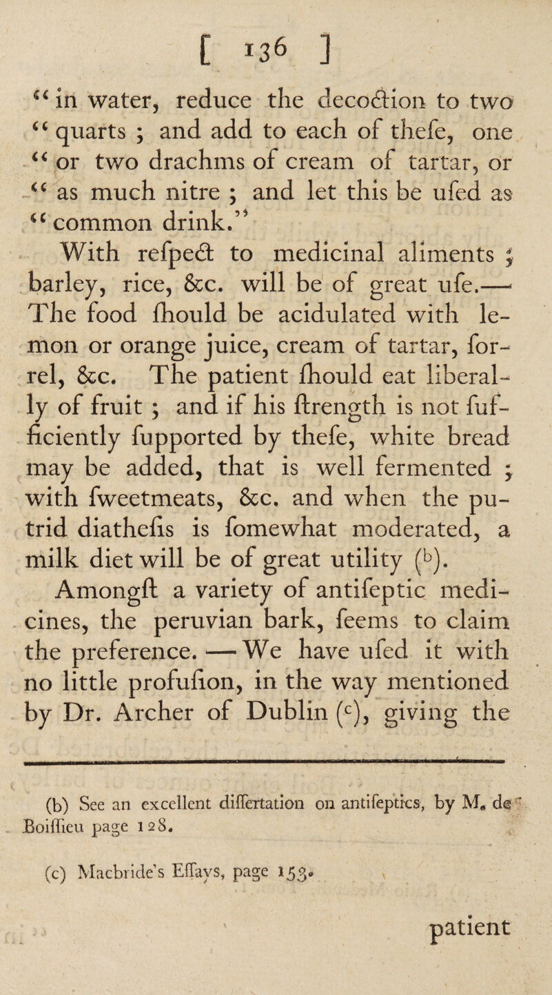 [ >36 ] 44 in water, reduce the decodtion to two “ quarts ; and add to each of thefe, one 44 or two drachms of cream of tartar, or 44 as much nitre ; and let this be ufed as 44common drink.” With refpedt to medicinal aliments ; barley, rice, See. will be of great ufe.— The food fhould be acidulated with le¬ mon or orange juice, cream of tartar, for- rel, &c. The patient fhould eat liberal¬ ly of fruit ; and if his ftrength is not fuf- ficiently fupported by thefe, white bread may be added, that is well fermented ; with fweetmeats, &c. and when the pu¬ trid diathelis is fomewhat moderated, a milk diet will be of great utility (b). Amongft a variety of antifeptic medi¬ cines, the peruvian bark, feems to claim the preference.—We have ufed it wTith no little profulion, in the way mentioned by Dr. Archer of Dublin (c), giving the (b) See an excellent diflertation on antifeptks, by M« do ’ Boiflieu page 128. (c) Macbride’s Effays, page 153, patient