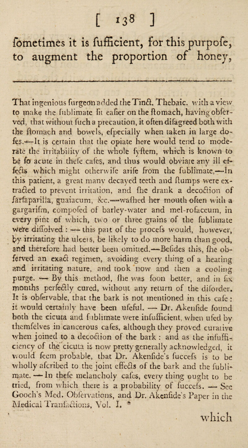 [ ] fotnctimes it is fufficient, for this purpofe, to augment the proportion of honey, A, That ingenious furgeon added theTinft. Thebaic, with a view to make the fublimate (it eafier on the flomach, having obfer- vcd, that without fuch a precaution, it often difagreed both with the flomach and bowels, efpecially when taken in large do- fes.+— It is certain that the opiate here would tend to mode¬ rate the irritability of the whole fyftem, which is known to be fo acute in thefe cafes, and thus would obviate any ill ef¬ fects which mifi-ht otherwife arife from the fublimate,—In this patient, a great many decayed teeth and flumps were ex¬ tracted to prevent irritation, and (he drank a decoction of farfapavilla, guaiacum, 8cc.—-walked her mouth often with a gargarifm, compofed of barley-water and mel-rofaceum, in every pint of which, two or three grains of the fublimate weVe dinolved : — this pan of the procefs would, however, by irritating the ulcets, be likely to do more harm than good, and therefore had better been omitted.—Befides this, floe ob- ftrved an exact regimen, avoiding every thing of a heating and irritating nature, and took now and then a cooling purge. — By this method, fhe was foon better, and in fix months perfectly cured, without any return of the diforder. It is obfcrvable, that the bark is not mentioned in this cafe : it would certainly have been ufefui. — Dr. Akenfide found both the cicuta and fublimate rvere iiifufficient, when ufed by themfeives in cancerous cafes, although they proved curative when joined to a decoction of the bark : and as the infuffi- ciency of the cicuta is now pretty generally acknowledged, it would feem probable, that Dr. Akenfide’s fuccefs is to be wholly aferibed to the joint effects of the bark and the fubli* mate.—In thefe melancholy cafes, every thing ought to be tried, from which there is a probability of fuccefs. — See Gooch’s Med. Obfervations, and Dr. Akenfide’s Paper in the Medical Tranfaclions, Yoi. I» * \