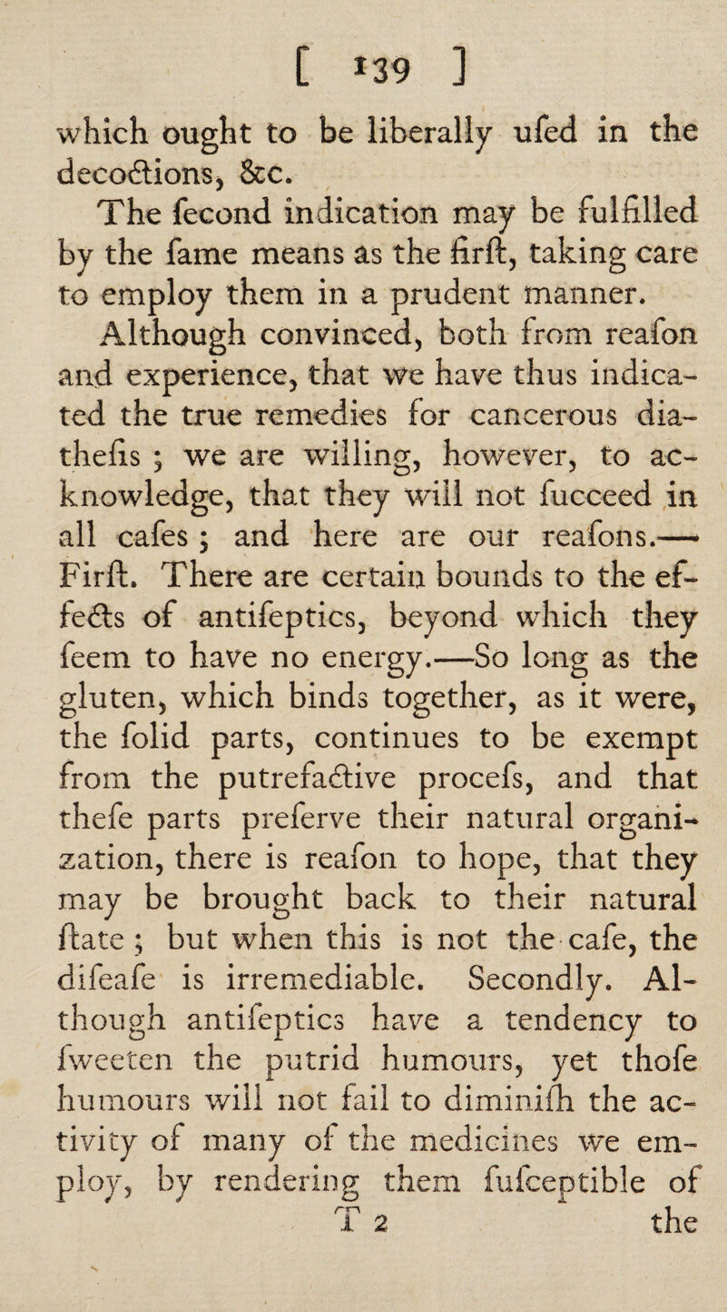 [ *39 ] which ought to be liberally ufed in the decodtions, &c. The feeond indication may be fulfilled by the fame means as the firft, taking care to employ them in a prudent manner. Although convinced, both from reafon and experience, that we have thus indica¬ ted the true remedies for cancerous dia- thefis ; we are willing, however, to ac¬ knowledge, that they will not fucceed in all cafes; and here are our reafons.— Firft. There are certain bounds to the ef¬ fects of antifeptics, beyond which they feem to have no energy.—So long as the gluten, which binds together, as it were, the folid parts, continues to be exempt from the putrefadfive procefs, and that thefe parts preferve their natural organi¬ zation, there is reafon to hope, that they may be brought back to their natural ftate ; but when this is not the cafe, the difeafe is irremediable. Secondly. Al¬ though antifeptics have a tendency to fwee'cen the putrid humours, yet thofe humours will not fail to diminilh the ac¬ tivity of many of the medicines we em¬ ploy, by rendering them fufceptible of rr~\ I i 2 the