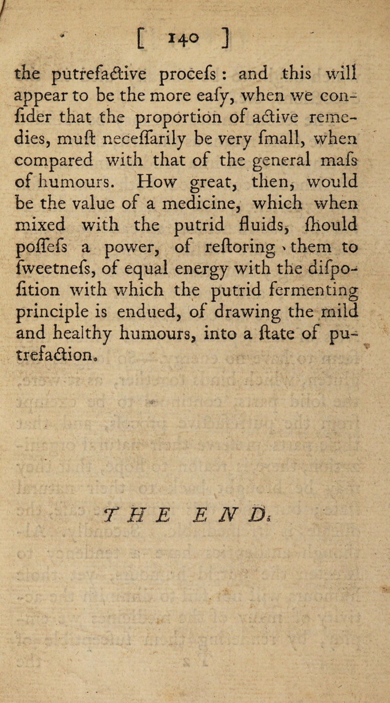 / * C 140 ] the putrefactive proeefs: and this will appear to be the more eafy, when we con- fider that the proportion of active reme¬ dies, rauft neceflfarily be very fmall, when compared with that of the general mafs of humours. How great, then, would be the value of a medicine, which when mixed with the putrid fluids* fhould poflefs a power, of reftoring »them to fweetnefs, of equal energy with the difpo- fition with which the putrid fermenting principle is endued, of drawing the mild and healthy humours, into a ftate of pu¬ trefaction. THE END«