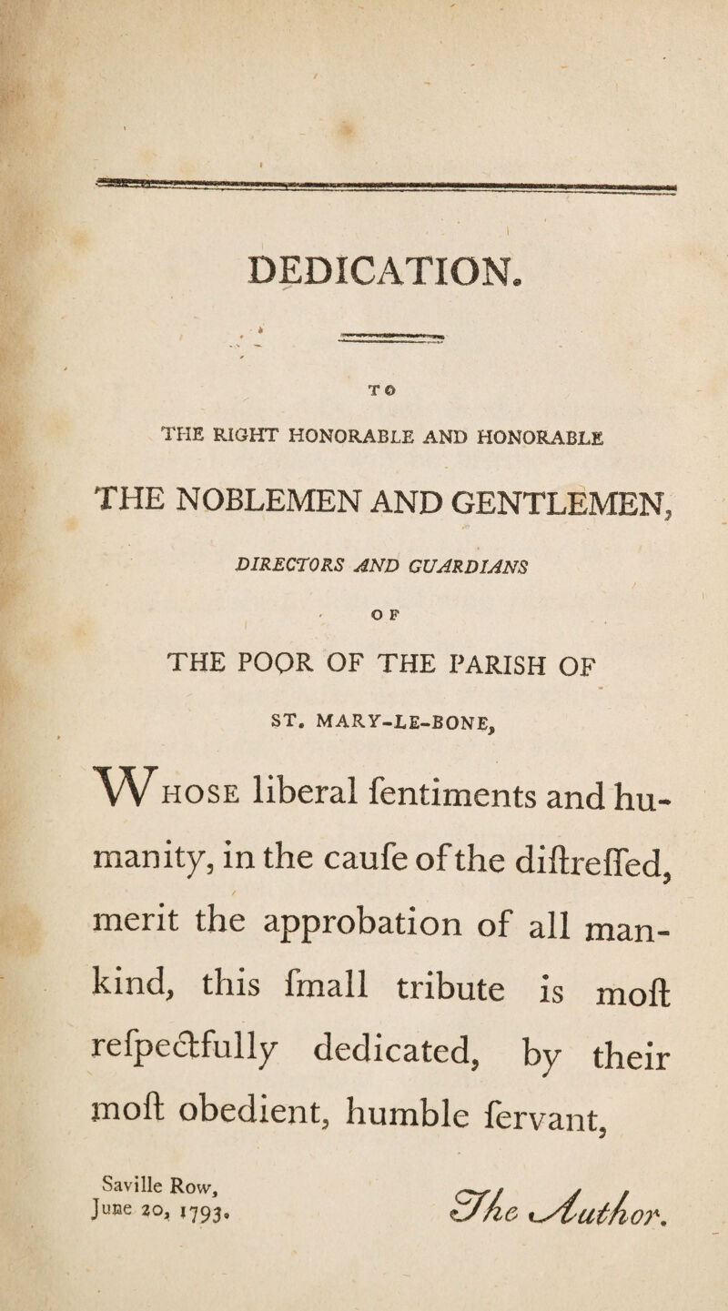 DEDICATION. TO THE RIGHT HONORABLE AND HONORABLE THE NOBLEMEN AND GENTLEMEN, DIRECTORS AND GUARDIANS o F THE POOR OF THE PARISH OF ST. MAR Y-L E-BONE, WHOSE liberal fentiments and hu¬ manity, in the caufe of the diftrelfed, ' / merit the approbation of all man¬ kind, this fmall tribute is molt refpectfully dedicated, by their moft obedient, humble fervant, Saville Row, June 20, 1793,