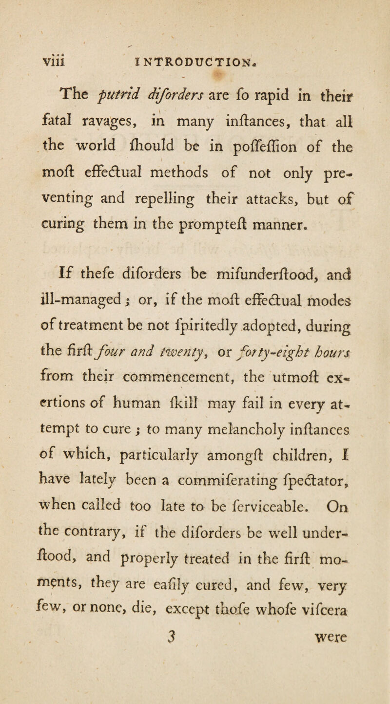 The putrid diforders are fo rapid in their fatal ravages, in many inftances, that all the world Ihould be in polfeflion of the i molt effectual methods of not only pre¬ venting and repelling their attacks, but of curing them in the promptell manner. If thefe diforders be mifunderftood, and ill-managed ; or, if the molt effectual modes of treatment be not fpiritedly adopted, during the firft four and twenty, or forty-eight hours from their commencement, the utmoft ex¬ ertions of human fkill may fail in every at¬ tempt to cure ; to many melancholy inftances of which, particularly amongft children, I have lately been a commiferating fpedlator, when called too late to be ferviceable. On the contrary, if the diforders be well under- ftood, and properly treated in the firft mo¬ ments, they are eafily cured, and few, very few, or none, die, except thofe whofe vifeera