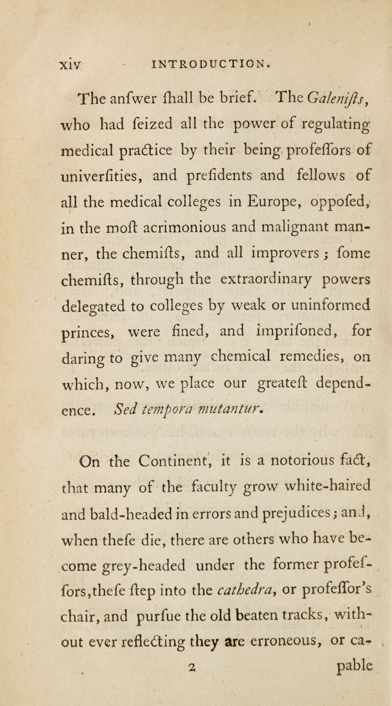 The anfwer fhall be brief. The Galenijh, who had feized all the power of regulating medical practice by their being profelfors of univerfities, and prefidents and fellows of all the medical colleges in Europe, oppofed, in the molt acrimonious and malignant man¬ ner, the chemifts, and all improvers; fome chemifls, through the extraordinary powers delegated to colleges by weak or uninformed princes, were fined, and imprifoned, for daring to give many chemical remedies, on which, now, we place our greateft depend¬ ence. Sed tempora mutantur. On the Continent, it is a notorious fad, that many of the faculty grow white-haired and bald-headed in errors and prejudices; and, when thefe die, there are others who have be¬ come grey-headed under the former profef- fors,thefe ftep into the cathedra, or profeffor’s chair, and purfue the old beaten tracks, with¬ out ever reflecting they are erroneous, or ca- 2 pable