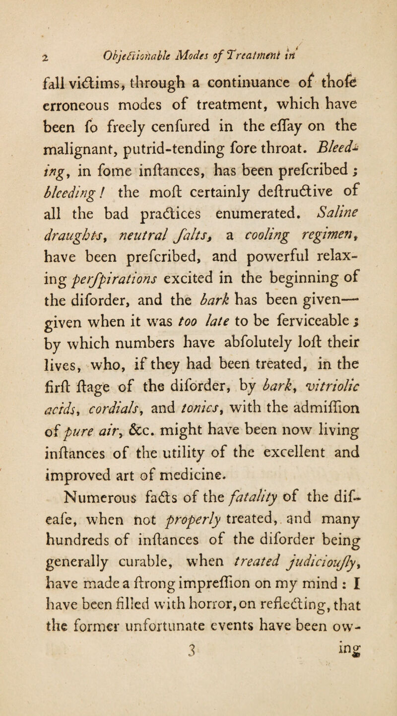fall vhftims, through a continuance of thofe erroneous modes of treatment, which have been fo freely cenfured in the eflay on the malignant, putrid-tending fore throat. Bleed* ing, in fome inftances, has been prefcribed ; bleeding! the moft certainly deftruitive of all the bad practices enumerated. Saline draughts, neutral falts, a cooling regiment have been prefcribed, and powerful relax- ing perfpirations excited in the beginning of the diforder, and the bark has been given—* given when it was too late to be ferviceable ; by which numbers have abfolutely loft their lives, who, if they had been treated, in the firft ftage of the diforder, by barky vitriolic acids, cordials, and tonics, with the admiffion of pure air, &c. might have been now living inftances of the utility of the excellent and improved art of medicine. Numerous fails of the fatality of the dif- eafe, when not properly treated,, and many hundreds of inftances of the diforder being generally curable, when treated judicioujly, have made a ftrong impreflion on my mind : I have been filled with horror, on reflecting, that the former unfortunate events have been ovv- 3