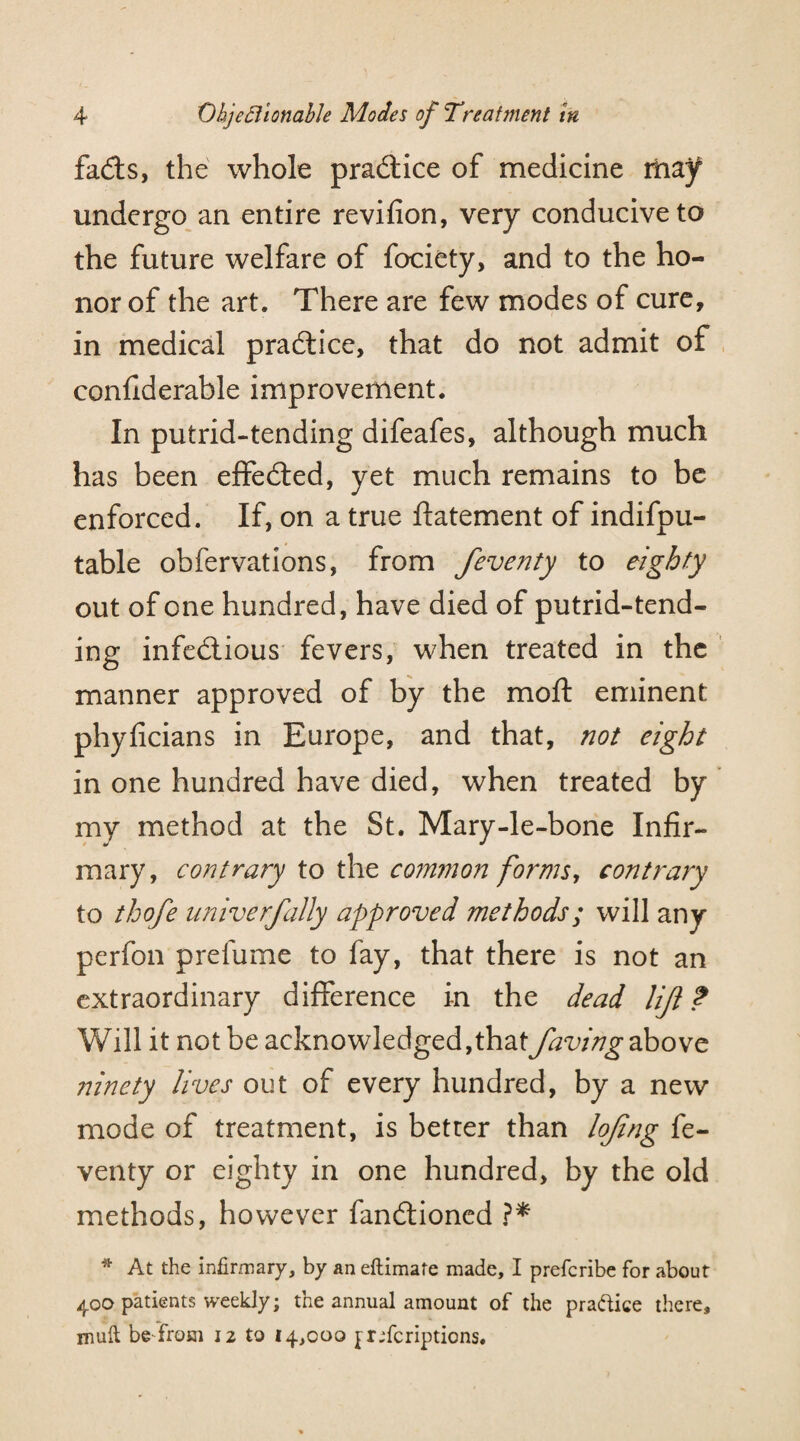 fads, the whole practice of medicine may undergo an entire revifion, very conducive to the future welfare of fociety, and to the ho¬ nor of the art. There are few modes of cure, in medical practice, that do not admit of confiderable improvement. In putrid-tending difeafes, although much has been effected, yet much remains to be enforced. If, on a true ftatement of indifpu- table obfervations, from feventy to eighty out of one hundred, have died of putrid-tend¬ ing infectious fevers, when treated in the manner approved of by the moft eminent phyficians in Europe, and that, not eight in one hundred have died, when treated by my method at the St. Mary-le-bone Infir¬ mary, contrary to the common forms, contrary to thofe univerfally approved methods; will any perfon prefume to fay, that there is not an extraordinary difference in the dead lijl ? Will it not be acknowledged,that faving above ninety lives out of every hundred, by a new mode of treatment, is better than lojing fe¬ venty or eighty in one hundred, by the old methods, however fandtioned ?* * At the infirmary, by an eftimafe made, I prefcribe for about 400 patients weekly; the annual amount of the practice there, rnuft be from 12 to 14,000 jrjfcriptions.