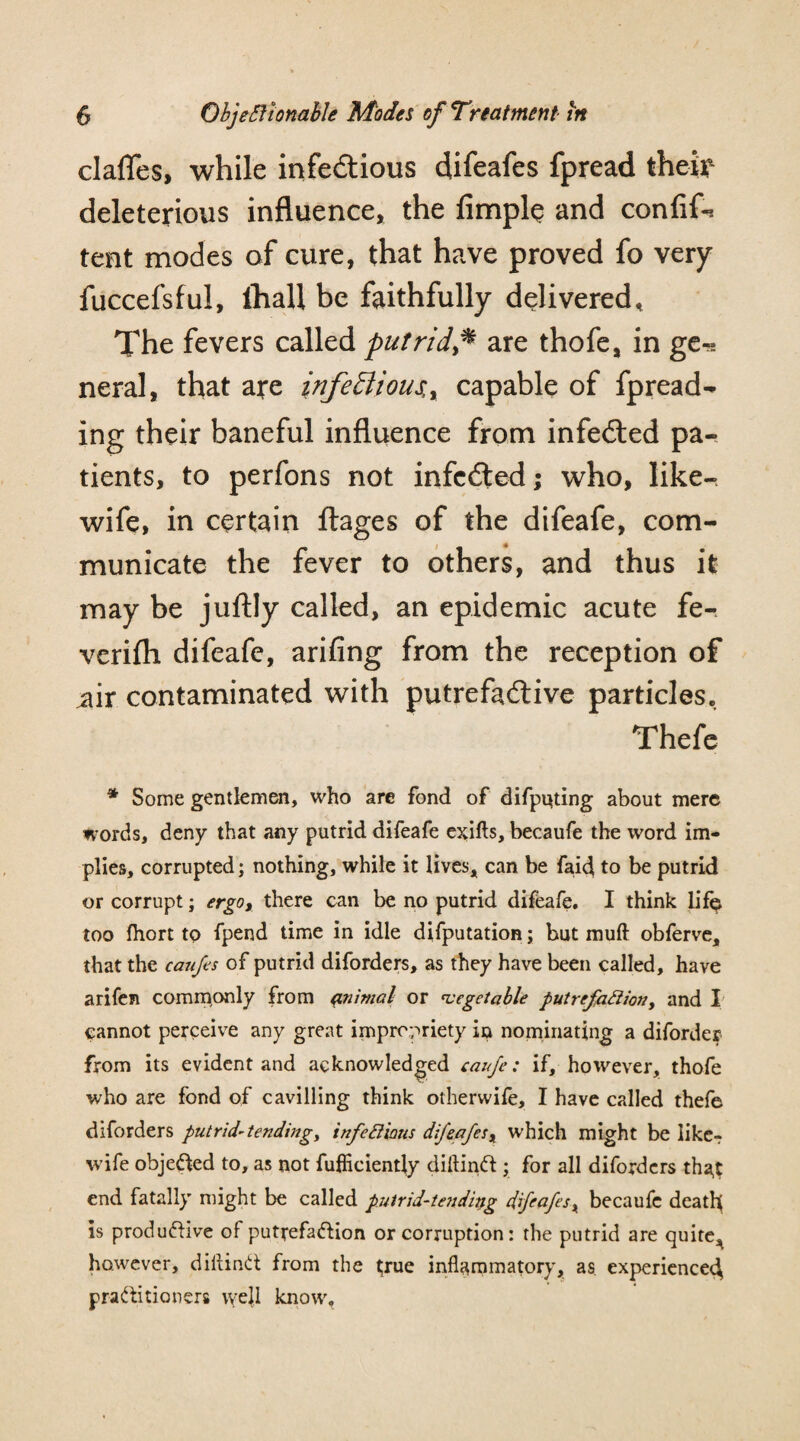 clafles, while infectious difeafes fpread their deleterious influence, the limply and confif-* tent modes of cure, that have proved fo very fuccefsful, Ihall be faithfully delivered* The fevers called putridare thofe, in ge^ neral, that are infe£lious,r capable of fpread¬ ing their baneful influence from infeCted pa¬ tients, to perfons not infcCled; who, like- wife, in certain ftages of the difeafe, com¬ municate the fever to others, and thus it may be juftly called, an epidemic acute fe- verifh difeafe, arifing from the reception of iur contaminated with putre fa Clive particles* Thefe * Some gentlemen, who are fond of difputing about mere words, deny that any putrid difeafe exifts, becaufe the word im¬ plies, corrupted; nothing, while it lives, can be faicj to be putrid or corrupt; ergo, there can be no putrid difeafe. I think lif^ too Ihort to fpend time in idle deputation; but muft obferve, that the caufes of putrid diforders, as they have been called, have arifen commonly from animal or vegetable putrefaction, and I cannot perceive any great impropriety in nominating a diforder from its evident and acknowledged caufe: if, however, thofe who are fond of cavilling think otherwife, I have called thefe diforders putrid-tending, infectious difeafes, which might be like- wife objected to, as not fufiiciently diflinCi ; for all diforders tha,t end fatally might be called putrid-tending difeafes, becaufe death is productive of putrefaction or corruption: the putrid are quite, however, diltinCt from the true inflammatory, as experience^ practitioners well know.
