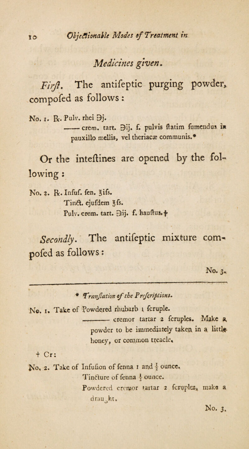 Medicines given. Firjl. The antifeptic purging powder* compofed as follows: No. I. R. Pulv. rhei 9j. -crem. tart. E)Ij. f. pulvis ftatim fumendus i* pauxillo mellis, vcl theriacas communis.* Or the inteftines are opened by the fol¬ lowing : No. 2. R. Infuf. fen. ^ifs. Tinft. ejufdem ^fs» Pulv. crem. tart. 5kj. f. hauftus.f Secondly. The antifeptic mixture com¬ pofed as follows: No. 3* * rranjlation of the Prefriptions. No. i. Take of Powdered rhubarb r fcruple. —-cremor tartar 2 fcruples. Make a, powder to be immediately taken, in a little- honey, or common treacle. t Cr: No* 2. Take of Infufion of fenna 1 and \ ounce, Tin&ure of fenna j ounce. Powdered cremor tartar 2 fcruples, make a draught. No. 3.
