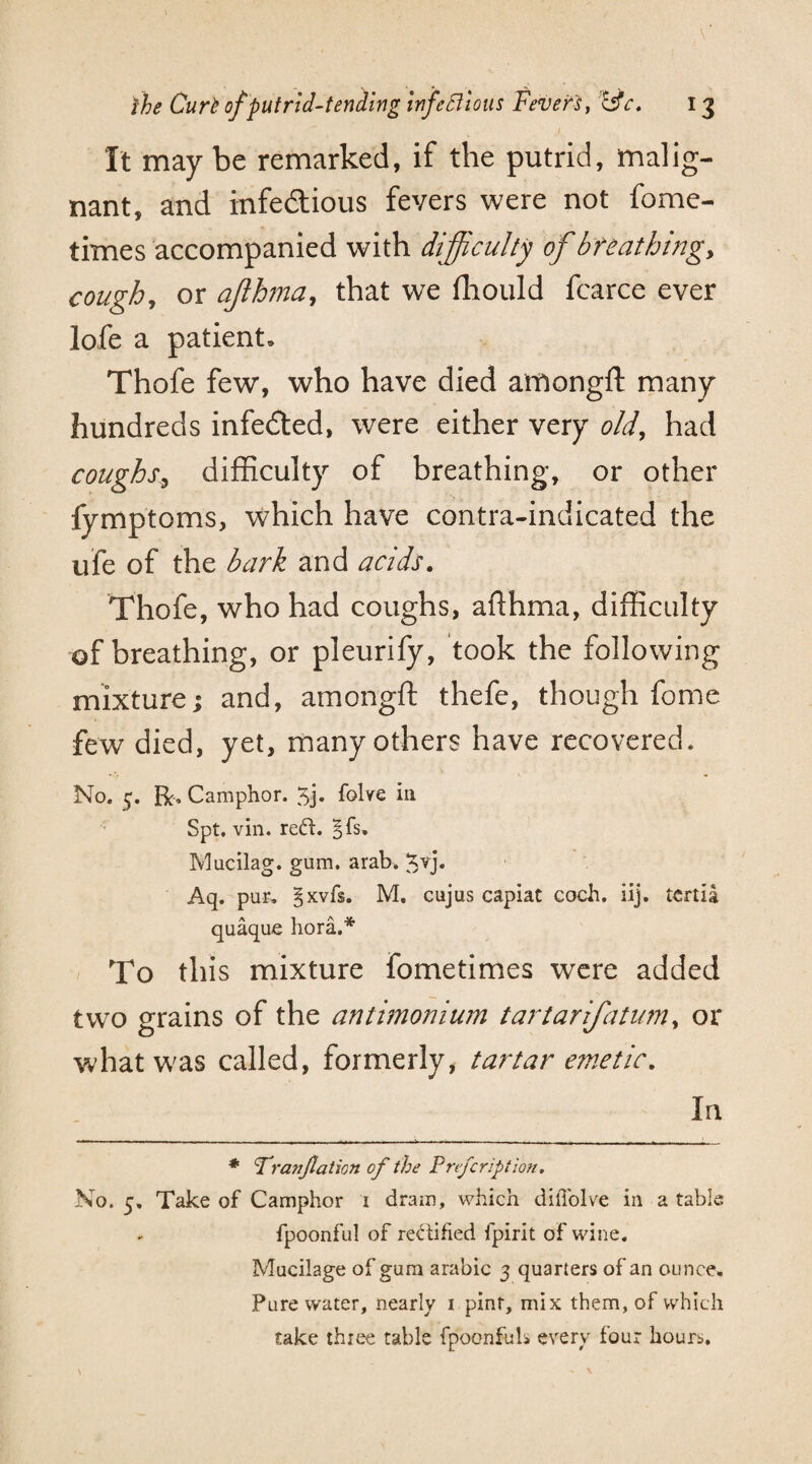 It may be remarked, if the putrid, malig¬ nant, and infectious fevers were not fome- times accompanied with difficulty of breathing, cough, or ajthma, that we fhould fcarce ever lofe a patient. Thofe few, who have died amongft many hundreds infeCted, were either very old, had coughs, difficulty of breathing, or other fymptoms, which have contra-indicated the ufe of the bark and acids. Thofe, who had coughs, afthma, difficulty of breathing, or pleurify, took the following mixture; and, amongft thefe, though fome few died, yet, many others have recovered. No. 5’. Be. Camphor. 5j* folve in Spt. vin. reft. §fs. Mucilag. gum. arab. $vj. Aq. pur. §xvfs. M. cujus capiat coch. iij. tertia quaque hora.* To this mixture fometimes were added two grains of the antimo?num tartarifatum, or what was called, formerly, tartar emetic. In * Franjlation of the Preferiptlon. No. 5. Take of Camphor 1 dram, which dilTolve in a table fpoonful of rectified fpirit of wine. Mucilage of gum arabic 3 quarters of an ounce. Pure water, nearly 1 pint, mix them, of which take three table fpoonfuls every four hours.