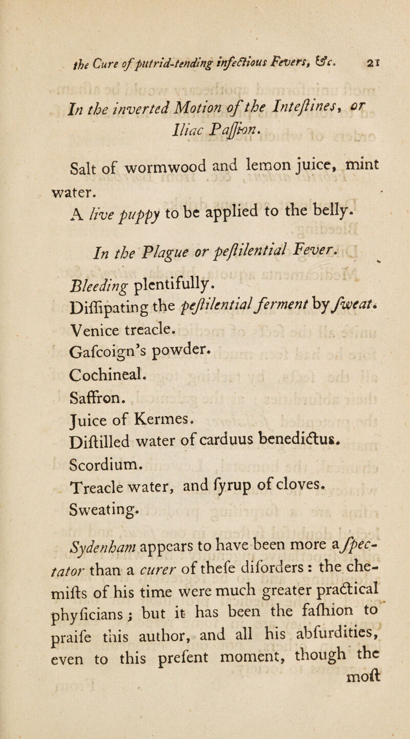 In the inverted Motion of the Intejhnes, or Iliac Paflbn. Salt of wormwood and lemon juice, mint water. A live puppy to be applied to the belly. In the Plague or peftilential Fever. Bleeding plentifully. Diffipating the pejlikntial ferment by fweat* Venice treacle. Gafcoign’s powder. Cochineal. Saffron. Juice of Kermes. Diflilled water of carduus benedidtus. Scordium. Treacle water, and fyrup of cloves. Sweating. f Sydenham appears to have been more afpec- tator than a curer of thefe diforders: the che- mifts of his time were much greater pra&ical phyficians j but it has been the fafhion to praife this author, and all his abfurdities, even to this prefent moment, though the