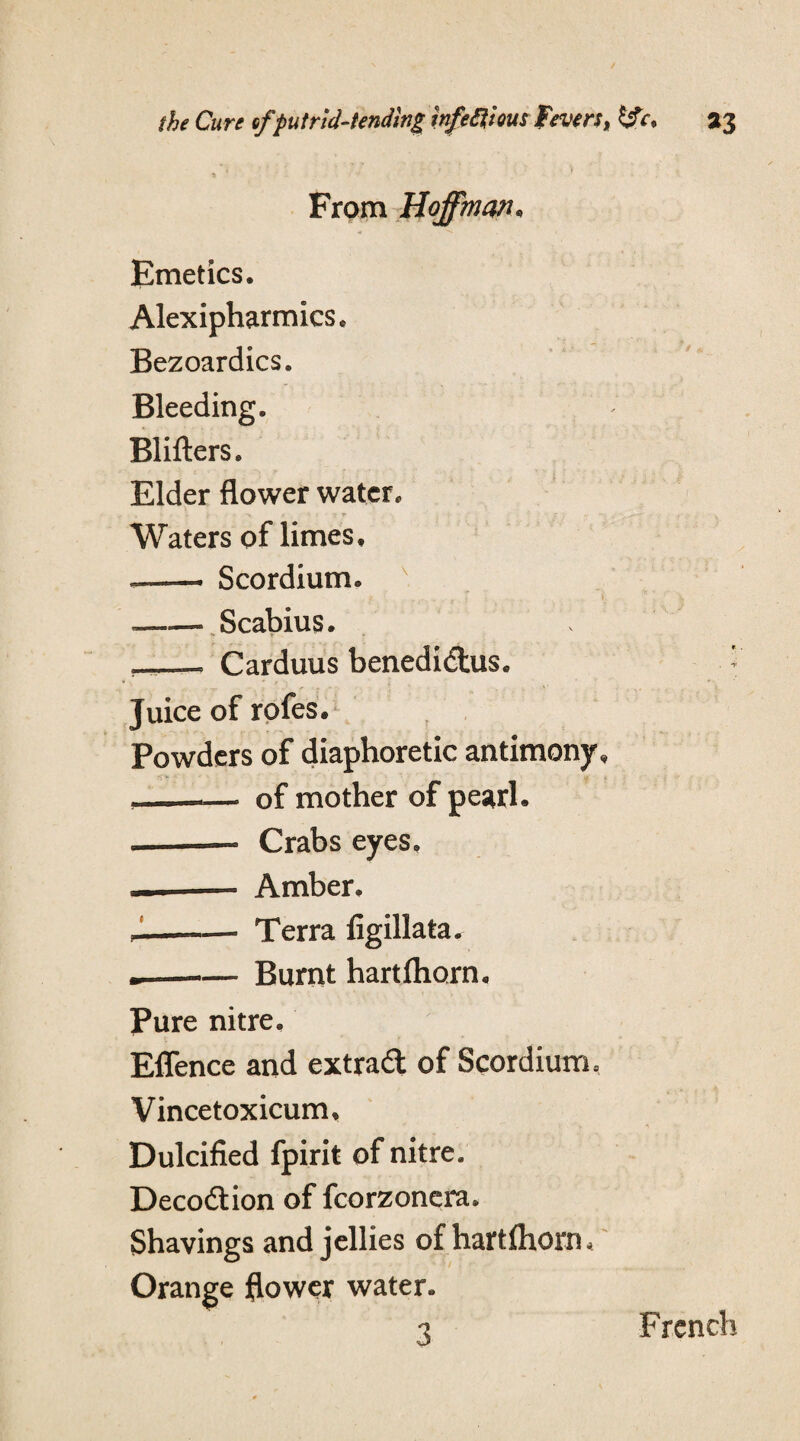From Hoffman* Emetics, Alexipharmics, Bezoardics. Bleeding. Blifters. Elder flower water. ‘ • r j * % s 1 v 6 r , Waters of limes, ——- Scordium. f #. r r ... . . —— Scabius. —— Carduus benedidus. Juice of rofes. Powders of diaphoretic antimony, —— of mother of pearl. ——— Crabs eyes. ——— Amber. _——» Terra figillata. -- Burnt hartfhorn. Pure nitre, Eflence and extrad of Scordium, Vincetoxicum, Dulcified fpirit of nitre. Decodion of fcorzoncra. Shavings and jellies of hartfhorn* Orange flower water. 3 French