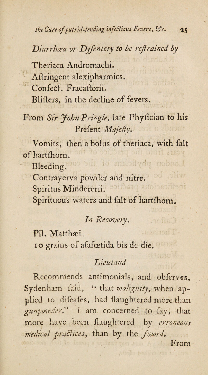 Diarrhoea or Dyfentery to be rejlrained by Thcriaca Andromachi. Aftringent alexipharmics. Confedh Fracaftorii. Blifters, in the decline of fevers. From Sir John Pringle, late Fhyfician to his Prefent Majefiy. Vomits, then a bolus of theriaca, with fait of hartfhorn. Bleeding. Contrayerva powder and nitre. Spiritus Mindererii. Spirituous waters and fait of hartfhorn. In Recovery. Pil. Matthaei. 10 grains of afafcetida bis de die. Lieutaud Recommends antimonials, and obferves, Sydenham faid, “ that malignity, when ap¬ plied to difeafes, had flaughtered more than gunpowder.5> 1 am concerned to fay, that more have been flaughtered by erroneous medical pratiices, than by the /word. From