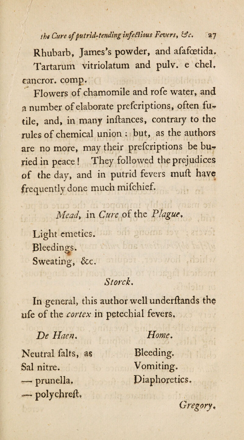 Rhubarb, James’s powder, and afafcetida, Tartarum vitriolatum and pulv. e chel, cancror. comp. Flowers of chamomile and rofe water, and a number of elaborate prefcriptions, often fu^ tile, and, in many inftances, contrary to the rules of chemical union ; but, as the authors are no more, may their prefcriptions be bu^ ried in peace ! They followed the prejudices of the day, and in putrid fevers muft have frequently done much mifchief. Mead, in Cure of the Plague, Light emetics. Bleedings. Sweating, &c. Storck. In general, this author well underftands the life of the cortex in petechial fevers, De Haen. Neutral falts, as Sal nitre. — prunella, — polychreft. Home. Bleeding. Vomiting. Diaphoretics. Gregory,