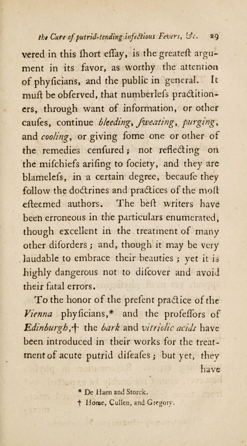 vered in this Ihort eflay, is the greateft argu¬ ment in its favor, as worthy the attention of phyficians, and the public in general. It muft be obferved, that numberlefs practition¬ ers, through want of information, or other caufes, continue bleeding, fweating, purging, and cooling, or giving fome one or other of the remedies cenfured; not reflecting on the mifehiefs arifing to fociety, and they are blamelefs, in a certain degree, becaufe they follow the doCtrines and practices of the mod efteemed authors. The bed: writers hav^ been erroneous in the particulars enumerated, though excellent in the treatment of many other diforders; and, though it may be very laudable to embrace their beauties ; yet it is highly dangerous not to difeover and avoid their fatal errors. To the honor of the prefent practice of the Vienna phyficians,* and the profeflors of Edinburgh,\ the bark and vitriolic acids have been introduced in their works for the treat¬ ment of acute putrid difeafesj but yet, they have * De Haen and Storck. t Home, Cullen, and Gregory. y 7 7 o j
