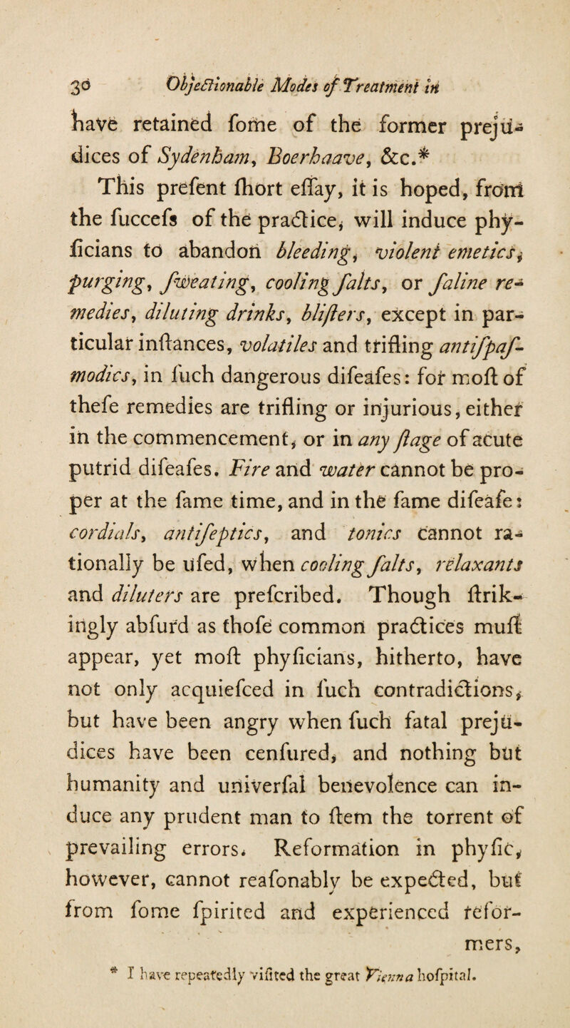 have retained fome of the former preju¬ dices of Sydenham, Boerhaave, &c.* This prefent fhort effay, it is hoped, front the fuccefs of the practice* will induce phy- licians to abandon bleeding, violent emetics,• purging, fweating, cooling falts, or faline re¬ medies, diluting drinks, bliflers, except in par¬ ticular inftances, volatiles and trifling antifpaf- modics, in fuch dangerous difeafes: for moftof thefe remedies are trifling or injurious, either in the commencement * or in any flage of acute putrid difeafes. Fire and water cannot be pro¬ per at the fame time, and in the fame difeafes cordials, antifeptics, and tonics cannot ra¬ tionally be ufed, when cooling fait s, relaxants and dilutees are preferibed. Though ftrik- ingly abfurd as thofe common practices muff appear, yet mo ft phyficians, hitherto, have not only acquiefced in fuch contradictions, but have been angry when fuch fatal preju¬ dices have been cenfured* and nothing but humanity and univerfal benevolence can in¬ duce any prudent man to ftem the torrent of prevailing errors* Reformation in phyfic, however, cannot reafonably be expedted, but from fome fpirited and experienced tefor- ♦ , mers,