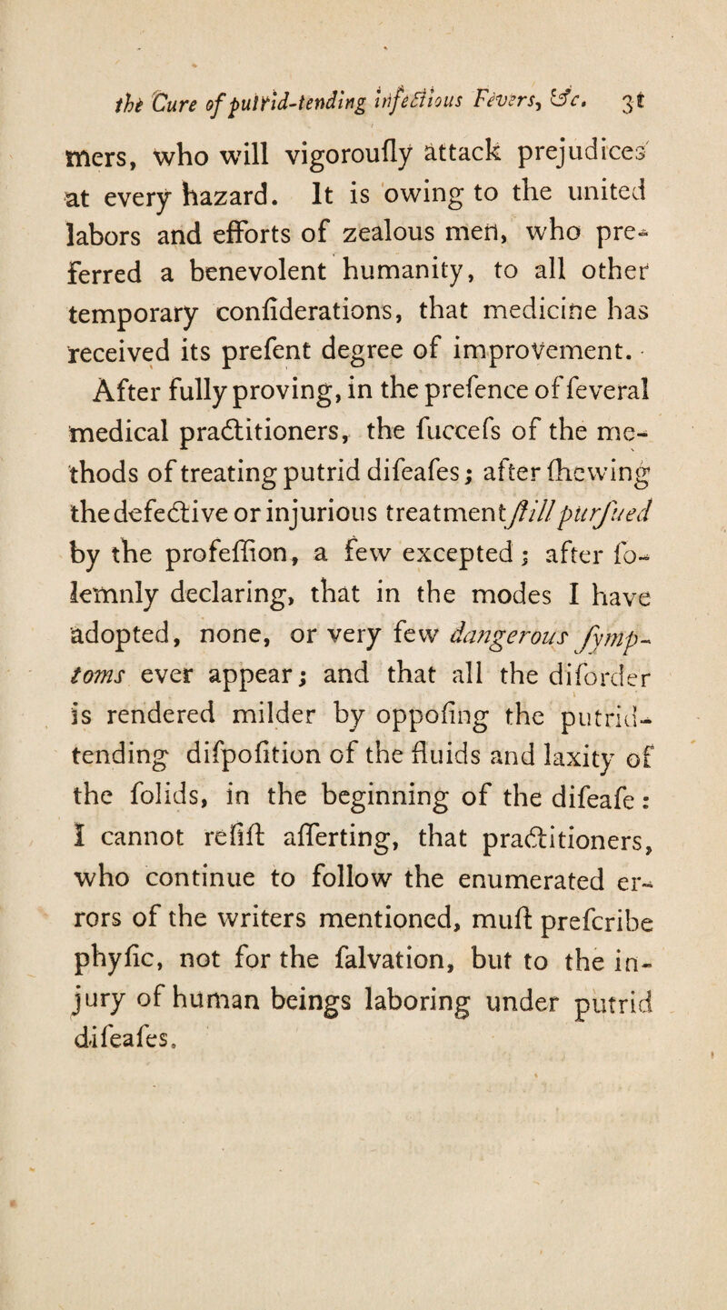 mers, who will vigoroufly attack prejudices at every hazard. It is owing to the united labors and efforts of zealous men, who pre^. Ferred a benevolent humanity, to all other temporary confiderations, that medicine has received its prefent degree of improvement. After fully proving, in the prefence of feveral medical pradtitioners, the fuccefs of the me¬ thods of treating putrid difeafes; after (hewing thedefedtive or injurious treatmentJlillpitrfued by the profeffion, a few excepted; after (o- lemnly declaring, that in the modes I have adopted, none, or very few dangerous fy'mp- toms ever appear; and that all the diforder is rendered milder by oppofing the putrid- tending difpofition of the fluids and laxity of the folids, in the beginning of the difeafe: I cannot refill afferting, that pradtitioners, who continue to follow the enumerated er¬ rors of the writers mentioned, mud prefcribe phyfic, not for the falvation, but to the in¬ jury of human beings laboring under putrid difeafes.