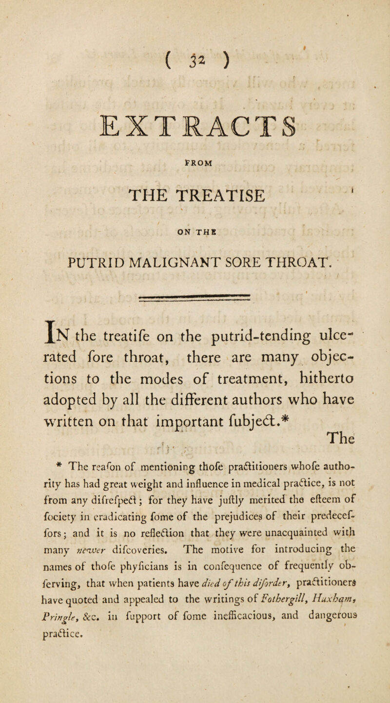 ( 3* ) EXTRACTS FROM THE TREATISE \ . ' ON THE PUTRID MALIGNANT SORE THROAT. In the treatife on the putrid-tending ulce-5 rated fore throat, there are many objec¬ tions to the modes of treatment, hitherto adopted by all the different authors who have written on that important fubjedt.* f. r V /r * The reason of mentioning thofe practitioners whofe autho¬ rity has had great weight and influence in medical practice, is not from any difrefpeCt; for they have juftly merited the efteem of fociety in eradicating fome of the prejudices of their predecef- fors; and it is no reflexion that they were unacquainted with many newer difcoveries. The motive for introducing the names of thofe phyficians is in confequence of frequently ob- ferving, that when patients have died of this difird.tr, practitioners have quoted and appealed to the writings of Fothergill, Huxhqm, Pringle, &c. in fupport of fome inefficacious, and dangetous practice. The