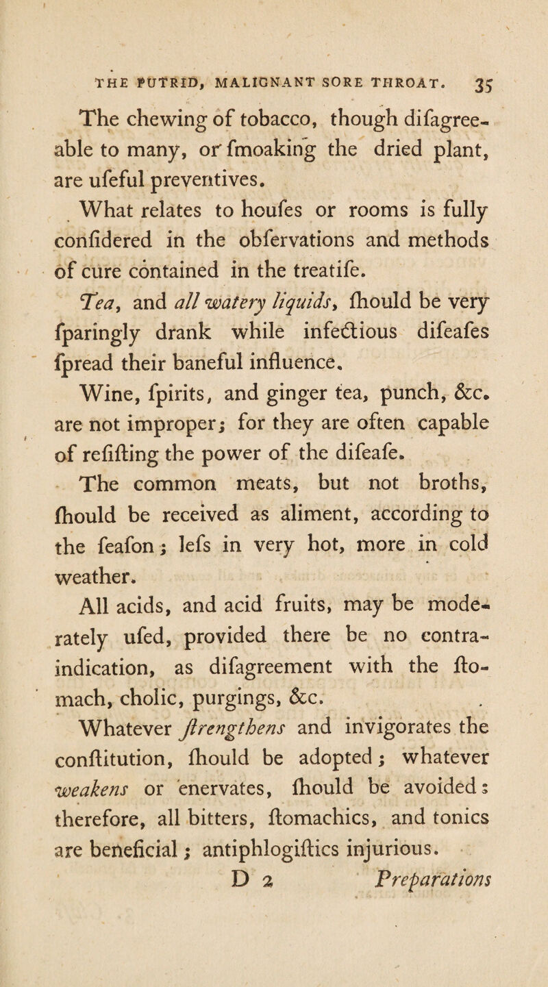 The chewing of tobacco, though difagree- able to many, or fmoaking the dried plant, are ufeful preventives. What relates to houfes or rooms is fully confidered in the obfervations and methods of cure contained in the treatife. Tea, and all watery liquids, fhould be very fparingly drank while infectious difeafes fpread their baneful influence. Wine, fpirits, and ginger tea, punch, &c. are not improper; for they are often capable of refilling the power of the difeafe. The common meats, but not broths, fhould be received as aliment, according to the feafon; lefs in very hot, more in cold weather. All acids, and acid fruits, may be mode¬ rately ufed, provided there be no contra¬ indication, as difagreement with the flo- mach, cholic, purgings, &c. Whatever Jlrengthens and invigorates the constitution, fhould be adopted; whatever weakens or enervates, fhould be avoided 5 therefore, all bitters, Stomachics, and tonics are beneficial; antiphlogiftics injurious. D 2 Preparations