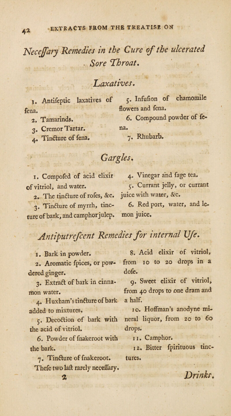 Necejfary Remedies in the Cure of the ulcerated Sore throat. Laxatives. ie Antifeptic laxatives of 5. Infufion of chamomile |-ena> flowers and fena. 2. Tamarinds. 6. Compound powder of fe- 3. Cremor Tartar. na. 4. Tin&ure of fena. 7* Rhubarb. Gargles. 1. Compofed of acid elixir 4. Vinegar and fage tea. of vitriol, and water. 5. Currant jelly, or currant 2. The tinfture of rofes, &c. juice with water, &c. 3. Tindure of myrrh, tine- 6. Red port, water, and le- ture of bark, and camphor julep, mon juice. Antiputrefcent Remedies for internal Ufe 1. Bark in powder. 2. Aromatic fpices, or pow¬ dered ginger. 3. Extraft of bark in cinna¬ mon water. 4. Huxham’s tin&ure of bark added to mixtures. 5. Decottion of bark with the acid of vitriol. 6. Powder of fnakeroot with the bark. 7. Tin&ure of fnakeroot. Thefe two laft rarely neceflary. % 8. Acid elixir of vitriol, from 10 to 20 drops in a dofe. 9. Sweet elixir of vitriol, from 40 drops to one dram and a half. 10. Hoffman’s anodyne mi¬ neral liquor, from 20 to 60 drops. 11. Camphor. 12. Bitter fpirituous tinc¬ tures. Drinks.