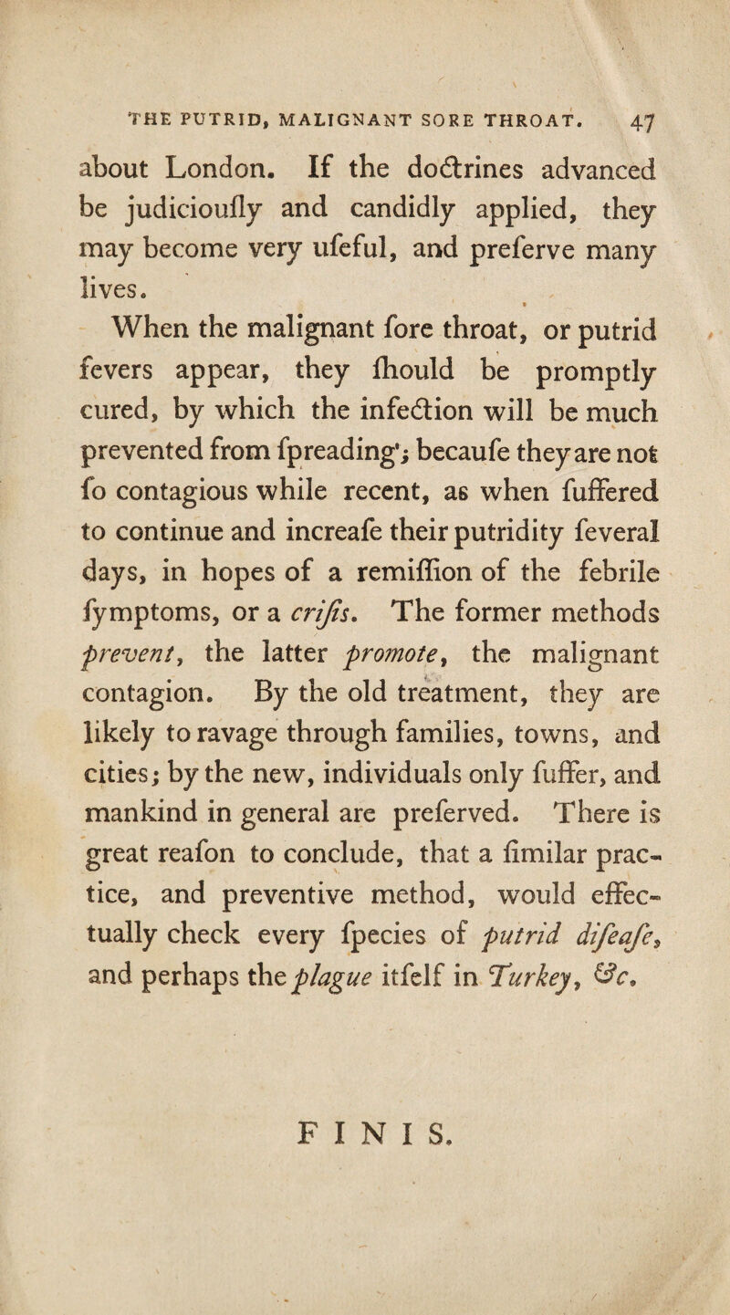 about London. If the do&rines advanced be judicioufly and candidly applied, they may become very ufeful, and preferve many lives. » When the malignant fore throat, or putrid fevers appear, they fhould be promptly cured, by which the infection will be much prevented from fpreading’; becaufe they are not fo contagious while recent, as when fuffered to continue and increafe their putridity feveral days, in hopes of a remiffion of the febrile fymptoms, or a crijis. The former methods prevent, the latter promote, the malignant contagion. By the old treatment, they are likely to ravage through families, towns, and cities; by the new, individuals only fuffer, and mankind in general are preferved. There is great reafon to conclude, that a fimilar prac¬ tice, and preventive method, would effec¬ tually check every fpecies of putrid difeafe, and perhaps the plague itfelf in Turkey, FINIS.