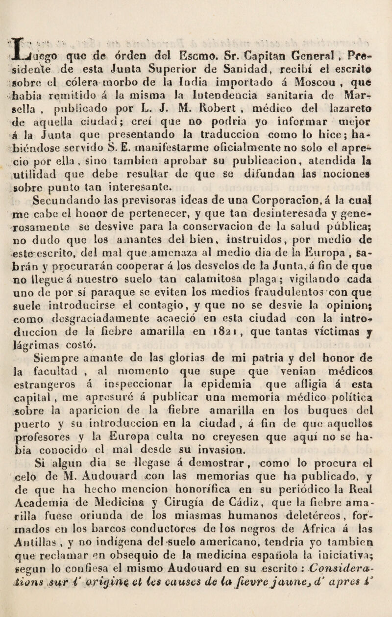 negó quo de orden del Escmo. Sr. Capitán General , Pre¬ sidente de esta Junta Superior de Sanidad, recibí el escrito sobre el cólera morbo de la ludia importado á Moscou , qué habla remitido á la misma la Intendencia sanitaria de Mar* sella , publicado por L. J. M. Robert , médico del lazareto de aquella ciudad; creí que no podría yo informar mejor á la Junta que presentando la traducción como lo hice; ha¬ biéndose servido S. E. manifestarme oficialmente no solo el apre¬ cio por ella, sino también aprobar su publicación, atendida la utilidad que debe resultar de que se difundan las nociones sobre punto tan interesante. Secundando las previsoras ideas de una Corporación, á la cual me cabe el honor de pertenecer, y que tan desinteresada y gene¬ rosamente se desvive para la conservación de la salud pública; no dudo que los amantes del bien, instruidos, por medio de este escrito, del mal que amenaza ai medio día de la Europa , sa¬ brán y procurarán cooperar á los desvelos de la Junta, á fin de que no llegue á nuestro suelo tan calamitosa plaga ; vigilando cada uno de por sí paraque se eviten los medios fraudulentos con que suele introducirse el contagio, y que no se desvie la opinion; como desgraciadamente acaeció en esta ciudad con la intro¬ ducción de la fiebre amarilla en 1821, que tantas víctimas y lágrimas costó. Siempre amante de las glorias de mi patria y del honor de la facultad , al momento que supe que venían médicos estrangeros á inspeccionar la epidemia que afligía á esta capital, me apresuré á publicar una memoria médico política sobre la aparición de la fiebre amarilla en los buques del puerto y su introducción en la ciudad , á fin de que aquellos profesores y la Europa culta no creyesen que aquí no se ha¬ bía conocido el mal desde su invasion. Si algún dia se llegase á demostrar , como lo procura el celo de M. Audouard con las memorias que ha publicado, y de que ha hecho mención honorífica en su periódico la Reai Academia de Medicina y Cirugía de Cádiz, que la fiebre ama¬ rilla fuese oriunda de los miasmas humanos deletéreos, for¬ mados en los barcos conductores de los negros de Africa á las Antillas , y no indígena del suelo americano, tendría yo también que reclamar en obsequio de la medicina española la iniciativa; según lo confiesa el mismo Audouard en su escrito : Considera¬ tions sur V origina et les causes de la fievre jaune,dy apres i3