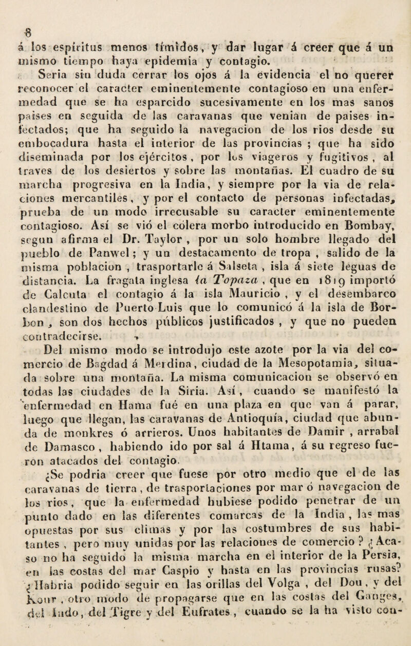 á los espíritus menos tímidos , y dar lugar á creer que á un mismo tiempo haya epidemia y contagio. Seria sin duda cerrar los ojo9 á la evidencia el no querer reconocer el carácter eminentemente contagioso en una enfer¬ medad que se ha esparcido sucesivamente en los mas sanos países en seguida de las caravanas que venían de países in¬ fectados; que ha seguido la navegación de los rios desde su embocadura hasta el interior de las provincias ; que ha sido diseminada por los ejércitos, por los viageros y fugitivos , ai través de los desiertos y sobre las montanas. El cuadro de su marcha progresiva en la India, y siempre por la via de rela¬ ciones mercantiles, y por el contacto de personas infectadas, prueba de un modo irrecusable su carácter eminentemente contagioso. Así se vio el cólera morbo introducido en Bombay, según afirma el Dr. Taylor , por un solo hombre llegado del pueblo de Panwel; y un destacamento de tropa , salido de la misma población , trasportarle á Saiseta , isla á siete leguas de distancia. La fragata inglesa ía Topaza , que en 1819 importó de Calcuta el contagio á la isla Mauricio , y el desembarco clandestino de Puerto Luis que lo comunicó á la isla de Bor- boo , son dos hechos públicos justificados , y que no pueden contradecirse. •» Del mismo modo se introdujo este azote por la via del co¬ mercio de Bagdad á Merdina, ciudad de la Mesopotamia, situa¬ da sobre una montaña. La misma comunicación se observó en todas las ciudades de la Siria. Así, cuando -se manifestó la enfermedad en llama fué en una plaza en que van á parar, luego que llegan, las caravanas de Antioquía, ciudad que abun¬ da de monkres ó arrieros. Unos habitantes de Damir , arrabal de Damasco, habiendo ido por sal á Htama, á su regreso fue¬ ron atacados del contagio. ¿Se podría creer que fuese por otro medio que el de las caravanas de tierra , de trasportaciones por maro navegación de los ríos, que la enfermedad hubiese podido penetrar de un punto dado en las diferentes comarcas de la India , la? mas opuestas por sus climas y por las costumbres de sus habi¬ tantes , pero muy unidas por las relaciones de comercio ? ¿Aca¬ so no ha seguido la misma marcha en ei interior de la Persia, en ias costas del mar Caspio y hasta en las provincias rusas? ¿Habría podido seguir en las orillas del Volga , del Dou , y del Konr , otro modo de propagarse que en las costas del Ganges, del ludo, del Tigre y del Eufrates , cuando se la ha visto con-