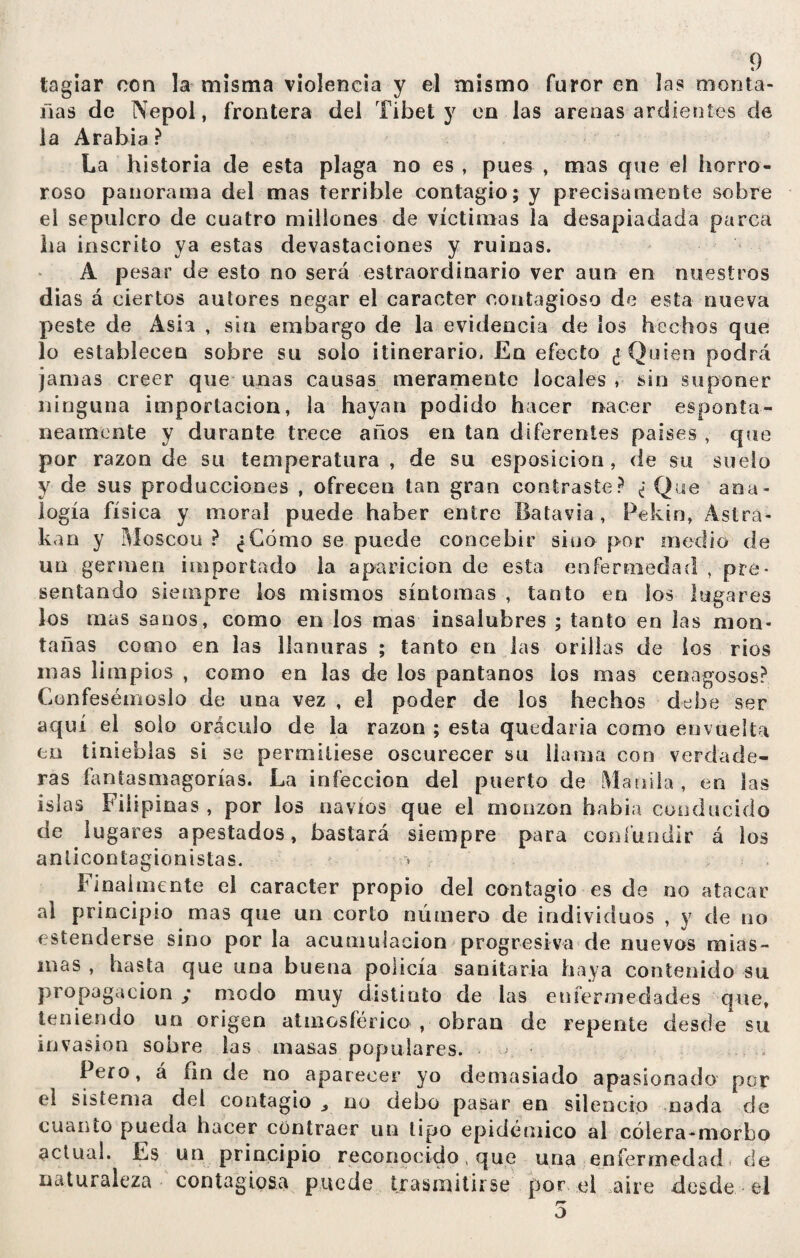 tagiar con la misma violencia y el mismo furor en las monta¬ ñas de Nepol, frontera del Tibet y en las arenas ardientes de la Arabia ? La historia de esta plaga no es , pues , mas que el horro¬ roso panorama del mas terrible contagio; y precisamente sobre el sepulcro de cuatro millones de víctimas la desapiadada parca ha inscrito ya estas devastaciones y ruinas. A pesar de esto no será estraordinario ver aun en nuestros dias á ciertos autores negar el carácter contagioso de esta nueva peste de Asia , sin embargo de la evidencia de los hechos que lo establecen sobre su solo itinerario. En efecto ¿Quien podrá jamas creer que unas causas meramente locales , sin suponer ninguna importación, la hayan podido hacer nacer espontá¬ neamente y durante trece años en tan diferentes países , que por razón de su temperatura , de su esposicion, de su suelo y de sus producciones , ofrecen tan gran contraste? ¿ Que ana¬ logía física y moral puede haber entre liatavia , Pekín, Astea¬ ban y Moscou ? ¿Cómo se puede concebir sino por medio de un germen importado la aparición de esta enfermedad , pre¬ sentando siempre los mismos síntomas , tanto en los lugares los mas sanos, como en los mas insalubres ; tanto en las mon¬ tañas como en las llanuras ; tanto en las orillas de ios rios mas limpios , como en las de los pantanos ios mas cenagosos? Confesémoslo de una vez , el poder de los hechos debe ser aquí el solo oráculo de la razón ; esta quedaría como envuelta en tinieblas si se permitiese oscurecer su llama con verdade¬ ras fantasmagorías. La infección del puerto de Manila, en las islas Filipinas , por los navios que el monzon había conducido de lugares apestados, bastará siempre para confundir á los anticontagionistas. Idealmente el carácter propio del contagio es de no atacar al principio mas que un corto número de individuos , y de no estenderse sino por la acumulación progresiva ele nuevos mias¬ mas , hasta que una buena policía sanitaria haya contenido su propagación ; modo muy distinto de las enfermedades que, teniendo un origen atmosférico , obran de repente desde su invasion sobre las masas populares. < - Pero, á fin de no aparecer yo demasiado apasionado por el sistema del contagio * no debo pasar en silencio nada de cuanto pueda hacer contraer un tipo epidémico al cólera-morbo actual. Es un principio reconocido, que una enfermedad de naturaleza contagiosa puede trasmitirse por el aire desde el