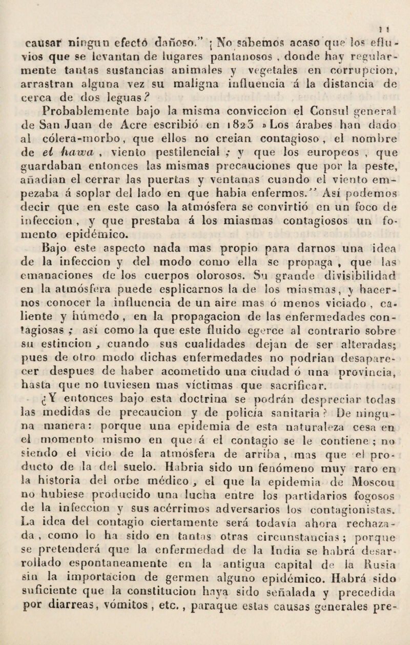 causar ningún efecto dañoso/” ¡ No sabemos acaso que los eflu¬ vios que se levantan de lugares pantanosos , donde hay regular¬ mente tantas sustancias animales y vegetales en corrupción, arrastran alguna vez su maligna influencia á la distancia de cerca de dos leguas? Probablemente bajo la misma convicción el Consul general de San Juan de Acre escribió en 1820 «Los árabes han dado al cólera-morbo, que ellos no creían contagioso, el nombre de el ha ir a , viento pestilencial ; y que los europeos , que guardaban entonces las mismas precauciones que por la peste, añadían el cerrar las puertas y ventanas cuando el viento em¬ pezaba á soplar del lado en que había enfermos/ Así podemos decir que en este caso la atmósfera se convirtió en un foco de infección , y que prestaba á los miasmas contagiosos un fo¬ mento epidémico. Bajo este aspecto nada mas propio para darnos una idea de la infección y del modo como ella se propaga t que las emanaciones de los cuerpos olorosos. Su grande divisibilidad en la atmósfera puede esplicarnos la de los miasmas, y hacer¬ nos conocer la influencia de un aire mas ó menos viciado , ca¬ liente y húmedo, en la propagación de las enfermedades con¬ tagiosas ,* así como la que este fluido egerce al contrario sobre su estincion ^ cuando sus cualidades dejan de ser alteradas; pues de otro modo dichas enfermedades no podrían desapare¬ cer después de haber acometido una ciudad ó una provincia, hasta que no tuviesen mas víctimas que sacrificar. ¿Y entonces bajo esta doctrina se podrán despreciar todas las medidas de precaución y de policía sanitaria? De ningu¬ na manera: porque una epidemia de esta naturaleza cesa en el momento mismo en que á el contagio se le contiene; no siendo el vicio de Sa atmósfera de arriba , mas que el pro» docto de la del suelo. Habría sido un fenómeno muy raro en la historia del orbe médico,, el que la epidemia de Moscou no hubiese producido una lucna entre los partidarios fogosos de la infección y sus acérrimos adversarios los cootagionistas. La idea del contagio ciertamente será todavía ahora rechaza¬ da , como lo ha sido en tantas otras circunstancias ; porque se pretenderá que la enfermedad de la India se habrá desar¬ rollado espontáneamente en la antigua capital de la Rusia sin la importación de germen alguno epidémico. Habrá sido suficiente que la constitución haya sido señalada y precedida por diarreas, vómitos , etc., paraque estas causas generales pre-