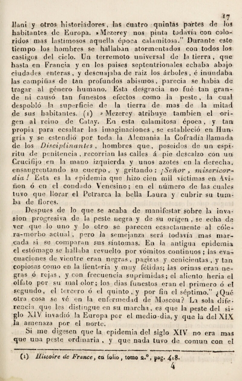 *7 llani y otros historiadores, las cuatro quintas partes cíe los habitantes ele Europa. »Mezerey nos pinta todavía con colo¬ ridos mas lastimosos aquella época calamitosa.” Durante este tiempo los hombres se hallaban atormentados con todos los castigos del cielo. Un terremoto universal de la tierra, que hasta en Francia y en los países septentrionales echaba abajo ciudades enteras, y descuajaba de raíz los árboles, é inundaba las campiñas de tan profundos abismos, parecía se había de tragar al género humano. Esta desgracia no fue tan gran¬ de ni causó tan funestos efectos como la peste , la cual despobló la superficie de la tierra de mas de la mitad de sus habitantes, (i) » Mezerey atribuye también el ori¬ gen al reino de Catay. En esta calamitosa época , y tan propia para ecsaltar las imaginaciones , se estableció en Hun¬ gría y se estendió por toda la Alemania la Cofradía llamada de los Disciplinantes, hombres que, poseídos de un espí¬ ritu de penitencia , recorrían las calles á píe descalzo con uta Crucifijo en la mano izquierda y unos azotes en la derecha, ensangrentando su cuerpo, y gritando: ¡Señor, misericor¬ dia ! Esta es la epidemia que hizo cien mil víctimas en Avi- ñon ó en el condado Venesino; en el número, de las cuales tuvo que llorar el Petrarca la bella Laura y cubrir su tum¬ ba de flores. Después de lo que se acaba de manifestar sobre la inva¬ sion progresiva de la peste negra y de su origen , se echa da ver que lo uno y lo otro se parecen ecsactamente al cóle¬ ra-morbo actual , pero la semejanza será todavía mas mar¬ cada si se comparan sus síntomas. En la antigua epidemia el estómago se hallaba revuelto por vómitos continuos ; las eva¬ cuaciones de vientre eran negras , pagizis y cenicientas , y tan copiosas como en la i rentería y muy fétidas; las orinas eran ne¬ gras ó rojas, y con frecuencia suprimidas; el aliento hería el olfato por su mal olor; los dias funestos eran el primero ó el segundo, el tercero ó el quinto , y por fin el séptimo.” ¿Qué otra cosa se vé en la enfermedad de Moscou? La sola dife¬ rencia que les distingue en su marcha, es que la peste del si¬ glo XIV invadió la Europa por el medio-día, y que la del XIX la amenaza por el norte. Ai me digesen que la epidemia del siglo XIV no era mas que uoa peste ordinaria , y que nada tuvo de común con el mura ..«I IJ1 1 M i , ui 11 n »nn « amp i«i — m Jinm i nrinm» ■ m. .., Tr-Tmn H . | ' (0 Hi&ioire de France, en folio , tomo st*°, pag. 4*8»