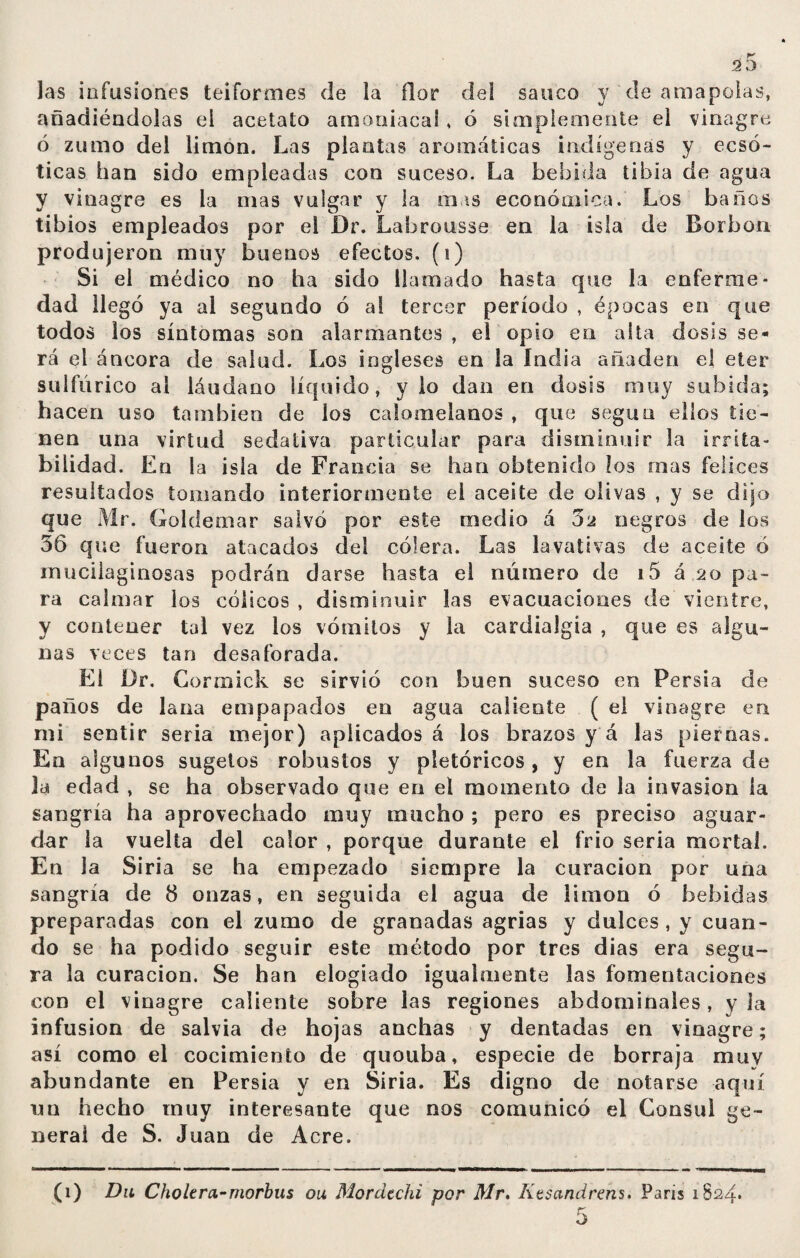 las infusiones teiformes de la ñor del saúco y de amapolas, añadiéndolas el acetato amoniacal , ó simplemente el vinagre ó zumo del limón. Las plantas aromáticas indígenas y ecsó- ticas han sido empleadas con suceso. La bebida tibia de agua y vinagre es la mas vulgar y la mas económica. Los baños tibios empleados por el Dr. Labrousse en la isla de Borbon produjeron muy buenos efectos, (i) Si el médico no ha sido llamado hasta que la enferme¬ dad llegó ya al segundo ó al tercer período , épocas en que todos los síntomas son alarmantes , el opio en alta dosis se¬ rá el áncora de salud. Los ingleses en la India añaden el eter sulfúrico al láudano líquido, y lo dan en dosis muy subida; hacen uso también de los calomelanos , que según ellos tie¬ nen una virtud sedativa particular para disminuir la irrita¬ bilidad. En Sa isla de Francia se han obtenido los mas felices resultados tomando interiormente el aceite de olivas , y se dijo que Mr. Goldemar salvó por este medio á 3 a negros de los 56 que fueron atacados del cólera. Las lavativas de aceite ó rnucilaginosas podrán darse hasta el número de i5 á 20 pa¬ ra calmar los cólicos , disminuir las evacuaciones de vientre, y contener tal vez los vómitos y la cardialgía , que es algu¬ nas veces tan desaforada. El Dr. Gorrnick se sirvió con buen suceso en Persia de paños de lana empapados en agua caliente ( el vinagre en mi sentir seria mejor) aplicados á los brazos y á las piernas. En algunos sugetos robustos y pletóricos, y en la fuerza de la edad , se ha observado que en el momento de la invasion la sangría ha aprovechado muy mucho ; pero es preciso aguar¬ dar la vuelta del calor , porque durante el frió seria mortal. En la Siria se ha empezado siempre la curación por una sangría de 8 onzas, en seguida el agua de limón ó bebidas preparadas con el zumo de granadas agrias y dulces , y cuan¬ do se ha podido seguir este método por tres dias era segu¬ ra la curación. Se han elogiado igualmente las fomentaciones con el vinagre caliente sobre las regiones abdominales, y la infusión de salvia de hojas anchas y dentadas en vinagre; así como el cocimiento de quouba, especie de borraja muy abundante en Persia y en Siria. Es digno de notarse aquí un hecho muy interesante que nos comunicó el Consul ge¬ neral de S. Juan de Acre. (1) Du Cholera-morbus ou Mordtchi por Mr. Kesandrens. Paris 1824*