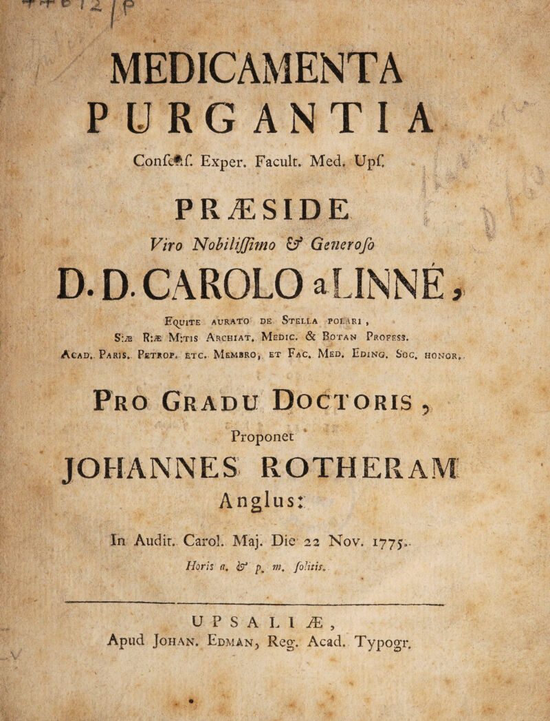 MEDICAMENTA PURGANTIA Confefif. Exper. Facult. Med, Upf, * s v PRAESIDE V :• i , . ' • \ ' y-, ■ ^' 7 Viro NobiliJJimo i? GeJierofo D. D- CAROLO aLINNE, Eluite aurato de Stella pol iri , S:is R:^ M:tis Archiat. Medic. & Botan Profess. Acad,. Paris. Petrop, etc, Membro, et Fac* Med, Eding. Soc. honor. Pro Gradu Doctoris , i Proponet ROTHERAM An glus: In Audit, Carol. Maj. Die 22 Nov. 1775.. Horis n, & m. [olitis,. UPSALll, Apud Johan. Edman, Reg. Acad. Typogr.