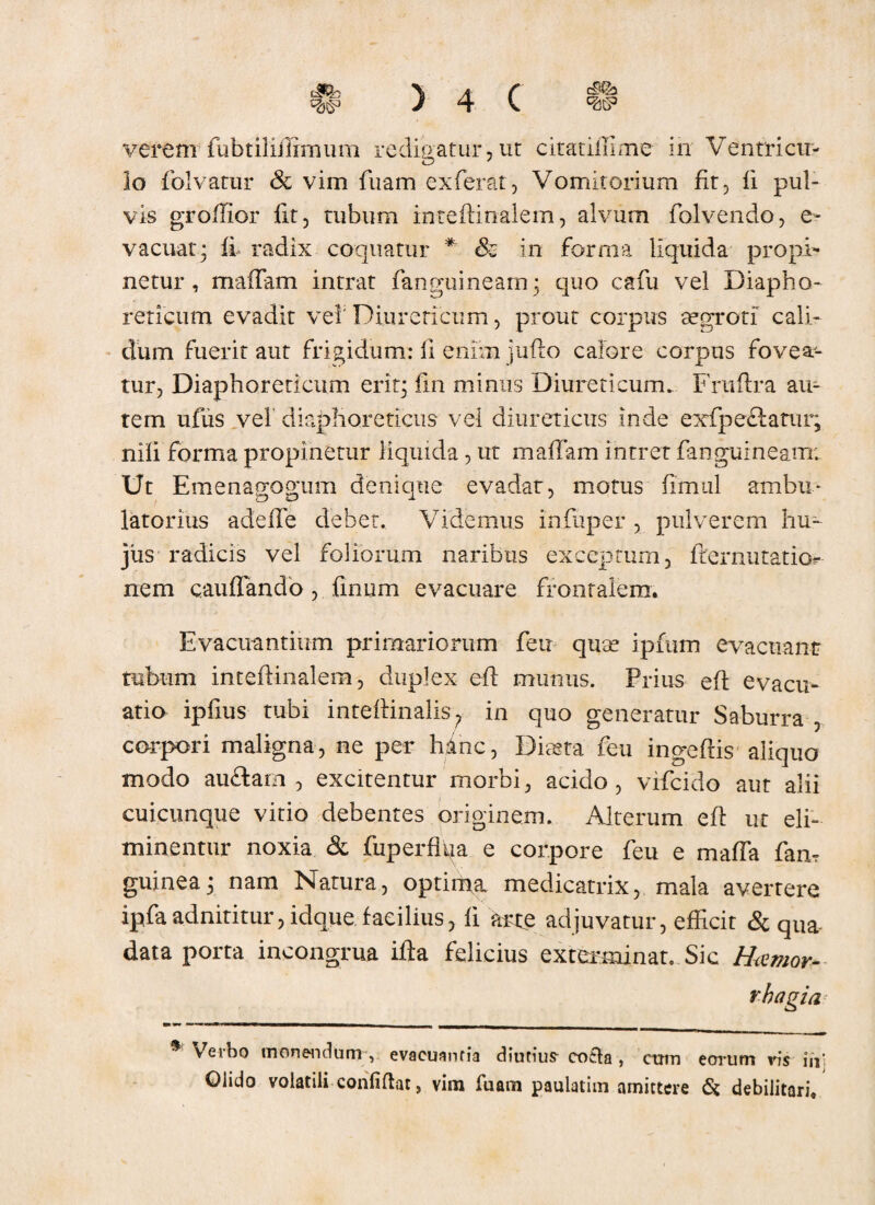 lo folvatur & vim fiiam exferat, Vomitorium fit, ii pul¬ vis grollior iit, tubum inteftinalem, alvum folvendo, e- v acuat.; fi radix coquatur * & in forma liquida propi¬ netur , maffam intrat fanguineam; quo cafu vel Diapho¬ reticum evadit vel' Diureticum, prout corpus aegroti cali¬ dum fuerit aut frigidum: fi enim jufto calore corpus fovea¬ tur, Diaphoreticum erit; fin minus Diureticum. Fruftra au¬ tem ufus vel' diaphoreticus vel diureticus inde exfpeftatur; nifi forma propinetur liquida , ut maffam intret fanguineam; Ut EmenaffOffum denique evadat, motus fimul ambu* latorius adeffe debet. Videmus infuper , pulverem hu¬ jus radicis vel foliorum naribus exceptum, fternutatior nem cauffando, finum evacuare frontalem. Evacuantium primariorum feu quae ipfum evacuant tubum inteftinalem, duplex efi munus. Prius eft evacu¬ atio ipfius tubi inteftinalis? in quo generatur Saburra , corpori maligna, ne per hinc, Diaeta feu ingeftis aliquo modo au<ftarn , excitentur morbi, acido, vifcido aut alii cuicunque vitio debentes originem. Alterum efi: ut eli¬ minentur noxia & fuperflfia e corpore feu e maffa fam guinea; nam Natura, optima medicatrix, mala avertere ipfaadnititur,idque facilius, fi arte adjuvatur, efficit 8t qua data porta incongrua ifta felicius exterminat. Sic Haemor¬ rhagia Verbo monentium , evacuantia diutius cotila, cum eorum vis in’ Giido volatili confidat, vim fuam paulatim amittere & debilitari.