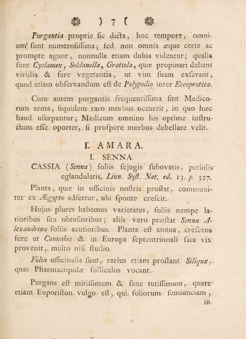 Purgantia proprie fic difta, hoc tempore, omni' iim5 funt numerofiffima; fed non omnia aeque cerre ac prompte agunt , nonnulla etiam dubia videntur; qualia funt Cyclamen, Soldanella5 Gratiolay quae propinari debent viridia Sc fere vegetantia, ut vim, fuam exferant, quod etiam obfervandum efl de Polypodio inter Eceoprotica. Cum autem purgantia frequentiilima fint Medico¬ rum arma, fiquidemrraro morbus occurrit, in quo haec haud ufurpantur; Medicum omnino his optime inflru- &utn effe oportet, fi profpere morbos debellare velit* , * t AMARA. I.A SENNA, CASSIA. (Senna) foliis fejugis' fubovatis, petiolis eglandulatis, Linn. Syft. Nat, edo 13. p, .327. Planta, quae in officinis noflris proflat, communi¬ ter' ex JEgypto adfertur, ubi fponte crefcit. Hu jus plures habemus varietates, foliis nempe la¬ tioribus feu obtufioribus; aliis vero preeflat Senna A- lexandrina foliis acutioribus. Planta efl annua, crefcens fere ut Cannabis & in Europa feptentrionali fata vix provenit, multo nili fiudio. Folia officinaiia funt,' rarius etiam proflant Siliqua?,, quas: Pharmacopolae folliculos vocant. Purgans efl mitiffirnutm & fane tutiffimum,-. quare1 etiam Euporiflon, vulgor eft,;quf foliorum^ femiunciam ,