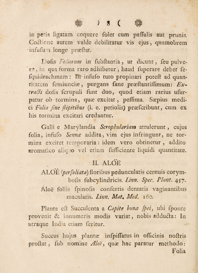 C§fe \ » /' C§1?3 w / o v in petia ligatam coquere folet cum pallulis aut prunis. Coftione autem valde debilitatur vis ejus , quamobrem 'infufuoi longe praeftat. Dolis Foliorum in fubftantia, ut dicunt, feu pulve¬ re , in qua forma raro adhibetur , haud fuperare debet fe- fquidrachmam : Iri infufo tuto propinari poreft ad quan¬ titatem femiunciae, purgans fane praeftantiffimum: Ex¬ tracti dolis fcrupuli funt duo, quod etiam rarius ufur- patur ob tormina, quae excitat, peffima. Saepius medi¬ ci Folia fine ftipitibus (i. e. petiolis) praeferibunt, cum ex his tormina excitari credantur. Galli e Marylandia Seropkulaviam attulerunt, cujus folia, infufo Setina addita, vim ejus infringunt, ne tor¬ mina excitet temporaria: idem vero obtinetur , addito aromatico aliquo vel etiam fufficiente liquidi quantitate. II. ALOE ALOE (perfoliata) floribus peduncularis cernuis corym- boiis fubcylindricis. Linn. Spec. Piant. 457. Aloe foliis fpinoiis confertis dentatis vaginantibus maculatis. Linn. Mat. Med. 160. 1 Planta efl Succulenta a Capite lon(2 fpei> ubi fponte provenit & innumeris modis variat, nobis addufla: In utraque India etiam feritur. Succus hujus plantae infpillatus in officinis noflris proflat, fub nomi-ne Aloe, quae hac paratur methodo: Folia