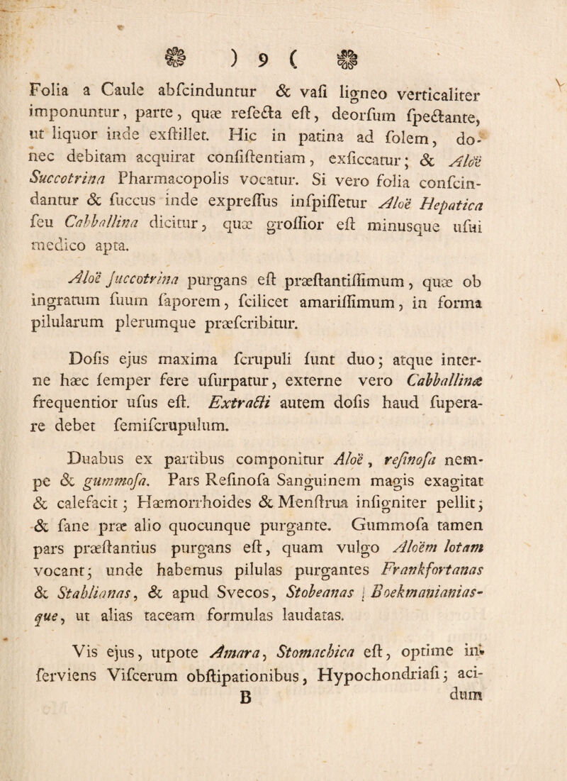 V Folia a Caule afafcinduntur & vafi ligneo verticaliter imponuntur, parte, quae refe£la eft, deorfum fpe&ante, ut liquor inde exftillet. Hic in patina ad folem, do- nec debitam acquirat confidentiam, exficcatur; & Alce Succotrina Pharmacopolis vocatur. Si vero folia confcin- dantur & fuccus inde expreffus infpiffetur Aloe Hepatica feu Cahballina dicitur, qux grolfior eft minusque ufiii medico apta. Aloe Juccotrina purgans eft preeft a ntiiiimum , quae ob ingratum fuurn faporem, fcilicet amariffimum , in forma pilularum plerumque prcefcribitnr. Dofis ejus maxima fcrupuli funt duo; atque inter¬ ne haec femper fere ufurpatur, externe vero Cabballime frequentior ufus eft. Extratti autem dofis haud fupera- re debet femifcrupuhim. Duabus ex partibus componitur Aloe, rejinofa nem¬ pe & gummofa. Pars Refmofa Sanguinem magis exagitat & calefacit; Haemorrhoides & Menftrua infigniter pellit; & fane prae alio quocunque purgante. Gummofa tamen pars praeftantius purgans eft, quam vulgo Aloem lotam vocant; unde habemus pilulas purgantes Frankfortanas & St ahii a nas, & apud Svecos, Stobeanas j Boekmanianias- que, ut alias taceam formulas laudatas. Vis ejus, utpote Amara, Stomachica eft, optime in* ferviens Vifcerum obftipationibus, Hypochondriaft; aci- B dum