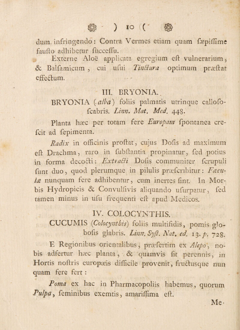 ^s3 ) io (' ft dum, infringendo: Contra Vermes etiam quam fupiffime faufto adhibetur fueceffu. Externe Aloe applicata egregium ed vulnerarium , & Balfamicum , cui ufui Tinctura optimum praedat effectum. III, BRYONIA., BRYONIA (.alba) foliis palmatis utrinque callo fb- fcabris. Linn. Mat. Med\ 448. Planta haec per totam fere Europam fpontanea cre- * fcit ad fepimenta. Radix in officinis prodat , cujus Dofis ad maximum ed Drachma, raro in fubdantia propinatur, fed potius in forma decocli: Extra&i Dolis communiter fcrupuli funt duo, quod plerumque in pilulis praefer lhitur: Fcecu- Ite nunquam fere adhibentur, cum inertes fint. In Mor¬ bis Hydropicis & Convulfivis aliquando ufurpamr, fed tamen minus in ufu frequenti eft apud Medicos. IV. COLOCYNTHIS. CUCUMIS ('Colocynthis) foliis multifidis , pomis glo- bolis glabris. Linn.SyJt. Nat. ed. 13. p. 728. E Regionibus orientalibus, praefertim ex Akpo, no¬ bis adfertur haec planta, & quamvis fit perennis, in Hortis nodris europaeis difficile provenit, fructusque nun quam fere fert : Poma ex hac in Pharmacopoliis habemus, quorum Pulpa, feminibus exemtis, amariffima ed. Me*