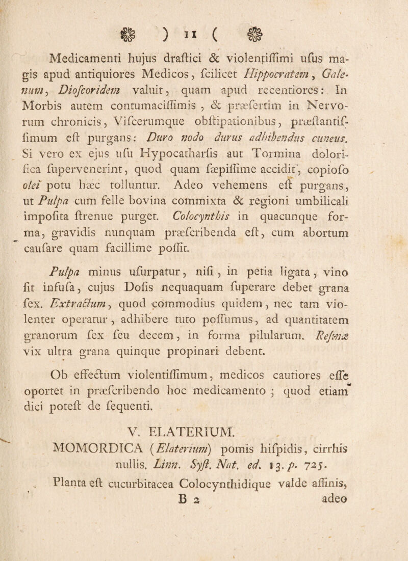 ' - f ' ' Medicamenti hujus dradici & violenjdffimi ufus ma¬ gis apud antiquiores Medicos, fcilicet Hippocratem , GV//*?- niwi'> Diofcoridem valuit, quam apud recentiores: In Morbis autem contumacidimis , 8i praeferam in Nervo¬ rum chronicis, Vifcerumque obdipationibus, preedantif- iimtim cd purgans: Duro nodo durus adhibendus cuneus. Si vero ex ejus ufu Hypocathards aut Tormina dolori- fica fupervenerint, quod quam faepiffime accidit , copiofo olei potu haec tolluntur. Adeo vehemens ed purgans, ut Pulpa cum felle bovina commixta 8c regioni umbilicali impofita drenue purget. Colocynthis in quacunque for¬ ma, gravidis nunquam praefcribenda ed, cum abortum caufare quam facillime podlt. Pulpa minus ufurpatur, nifi , in peti a ligata, vino iit infufa, cujus Dofis nequaquam fuperare debet grana fex. ExtraShim, quod commodius quidem, nec tam vio¬ lenter operatur, adhibere tuto poffumus , ad quantitatem granorum fex feu decem, in forma pilularum. jRefma vix ultra grana quinque propinari debent. Ob effefltum violentidimum, medicos cautiores ede oportet in praefcribendo hoc medicamento j quod etiam* dici poted de fequenti. V. ELATERiUM. MOMORDICA (Elaterium) pomis hifpidis, cirrhis nullis. Linn. Syjl. Nat. ed\ 13./». 725. Planta ed cucurbitacea Colocynthidique valde affinis, B z adeo