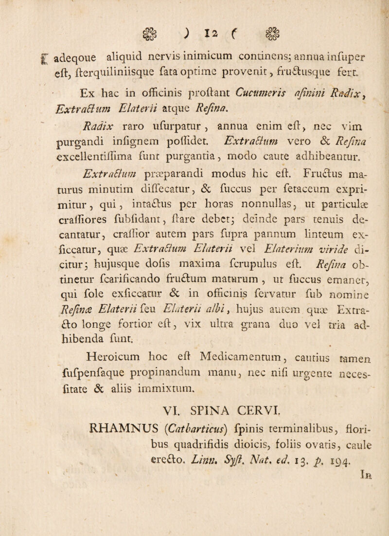 H ) Ia f 41 £ adeqoue aliquid nervis inimicum continens; annua infttper eft? fterquiliniisque fata optime provenit , rruftusque fert. Ex hac in officinis proflant Cucumeris ajinini Radix, ExtraSlum E later ii atque Refina. Radix raro ufurpatur, annua enim eft, nec vim purgandi infignem poflidet. ExtraSlum vero & Refina excellentiffima funt purgantia, modo caute adhibeantur, ExtraSlum praeparandi modus hic eft. Fruftus ma¬ turus minutim diflecatur, & fuccus per fetaceum expri¬ mitur, qui, intaftus per horas nonnullas? ut particulae craffiores fubfldant, flare debet; deinde pars tenuis de¬ cantatur, craffior autem pars fupra pannum linteum ex- ficcatur, quae ExtraSlum EI at er ii vel Elater ium viride di- citur; hujusque dofls maxima flcrupulus eft. Refina ob¬ tinetur fcarificando fru&um maturum , ut fuccus emaner, qui fole exficcatur & in officinis fervatur fub nomine Refina Elaterii feu Elaterii albi, hujus autem quae Extra- £to longe fortior eft, vix ultra grana duo vel tria ad¬ hibenda funt. Heroicum hoc eft Medicamentum, cautius tamen fufpenfaque propinandum manu, nec nifi urgente neces- fitate & aliis immixtum. VI. SPINA CERVI. RHAMNUS (Catbarticus) fpinis terminalibus, flori¬ bus quadrifidis dioicis, foliis ovatis, caule erefto. Linth Syft. Nat, ed, 13. p, 194. * In