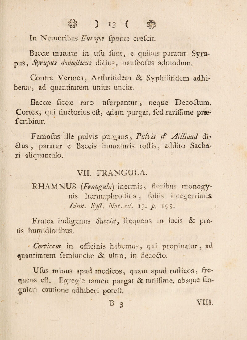 W J 1 D V ^ In Nemoribus Europae (ponte crefein Baccae maturae in ufu funt, e quibus paratur Syra- pus, Syrupus domefticus dictus, naufeofus admodum. Contra Vermes, Arthritidem & Syphiiitidem adhi¬ betur, ad quantitatem unius unciae, Baccae ficcae raro ufurpantur, neque Deco&um. Cortex, qui tinctonus eft} oriam purgat, fed rariffime prae- f cribitur, Famofus ille pulvis purgans, Pulvis d5 Ailliaud di- ftus , paratur e Baccis immaturis toftis, addito Sacha- ri aliquantulo, VII. FRANGULA, RHAMNUS {Fr angulo) inermis, floribus monogy- nis hermaphroditis , foliis integerrimis. Linn. Syft. Nat. ed. i?. p. 155, Frutex indigenus Sue a ce 2 frequens in lucis & pra¬ tis humidioribus. • Corticem in officinis habemus, qui propinatur, ad quantitatem femiunciae & ultra, in decocto. Ufus minus apud medicos, quam apud rufticos, fre¬ quens effr Egregie tamen purgat & tutiffime* absque An¬ gulari cautione adhiberi poteffi VIII.