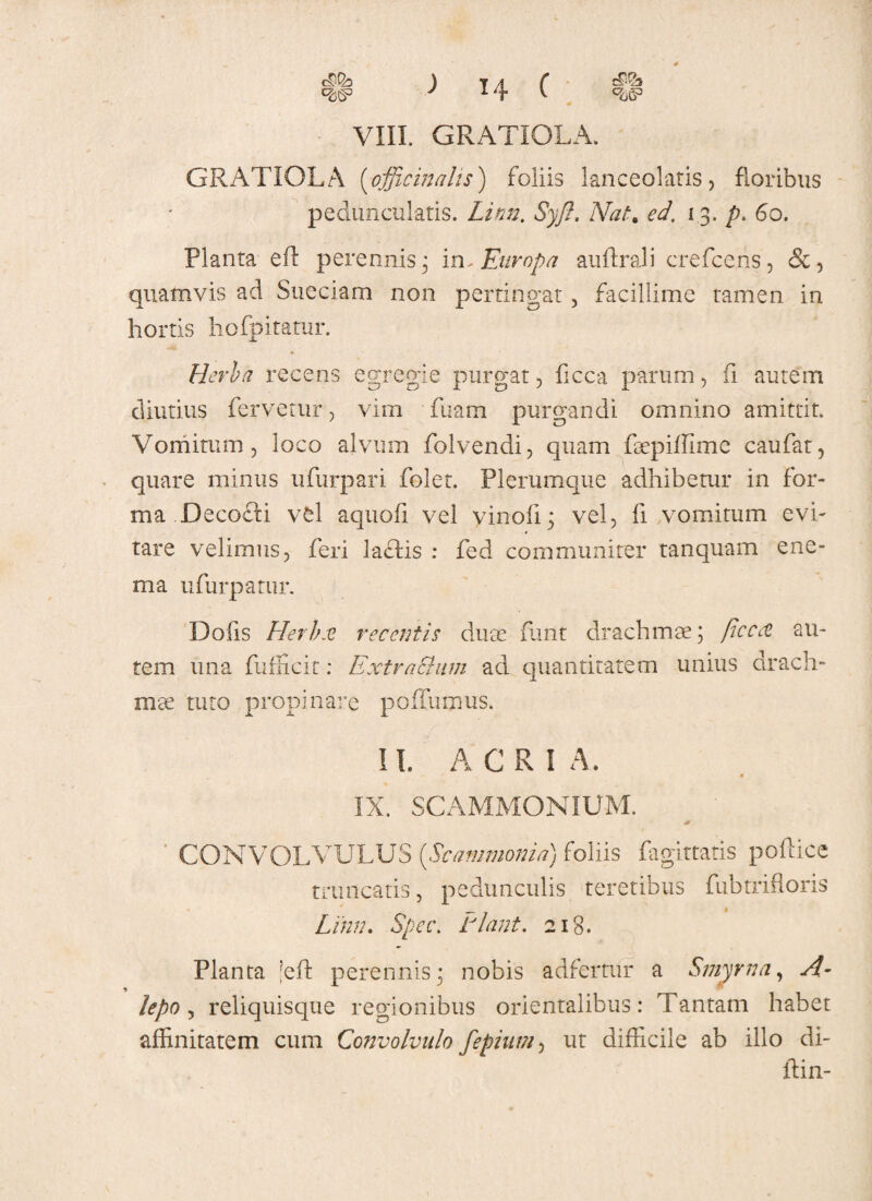 c& <6S> ) 14 f ^g3 VIII. GRATIOLA. GRATIOLA (officinalis) foliis lanceolatis, floribus peduncularis. Limi. Syft. Nat. ed. 13. p. 60. Planta eft perennis 3 in, Europa auftrali crefcens, &, quamvis ad Sueciam non pertingat, facillime tamen in hortis hofpitatur. Herba recens egregie purgat, ficca parum, fi autem diutius fervetur, vim Tuam purgandi omnino amittit. Vomitum, loco alvum folvendi, quam faepiffime caufat, quare minus ufurpari folet. Plerumque adhibetur in for¬ ma Decocfi vel aquofi vel vinofi; vel, fi .vomitum evi¬ tare velimus, feri la£lis : fed communiter tanquam ene- ma ufurpatur. Do iis Pier b at recentis duse funt drachmae; ficcee au¬ tem una fufficit: Extra&um ad quantitatem unius drach¬ mae tuto propinare poffumus. 11. A C R i A. IX. SCAMMONIUM. CONVOLVULUS [Scammonia) foliis fagittatis pollice truncatis, pedunculis teretibus fiibtrifloris Linn. Spet\ Piant. 218. Planta ;eff perennis; nobis adfertur a Smyrna, A- lepo , reliquisque regionibus orientalibus: Tantam habet affinitatem cum Convolvulo fepium, ut difficile ab illo di- ftin-