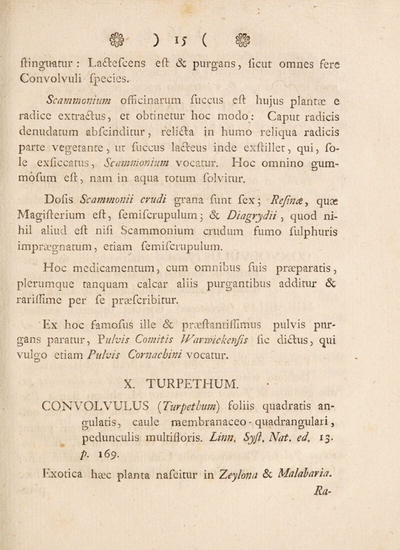 ftinguatur : Lacie fc ens eft & purgans, ficut omnes fere Convolvuli fpecies. ‘‘ ■ *t • . . uCv-.. I ... • Scammonium officinarum fuccus eft hujus plantae e radice extra&us, et obtinetur hoc modo : Caput radicis denudatum abfcinditur, relidia in humo reliqua radicis parte vegetante, ut fuccus lafceus inde exftillet, qui, fo» le exficcatus, Scammonium vocatur. Hoc omnino gum- mofum eft, nam in aqua totum folvitur. Dofis Scammonii crudi grana funt fex 3 Rejinec, quas Magifterium eft, femifcrupulum3 & Diagrydii , quod ni¬ hil aliud eft nidi Scammonium crudum fumo fulphuris impraegnatum, etiam femifcrupulum. Hoc medicamentum, cum omnibus iliis praeparatis, plerumque tanquam calcar aliis purgantibus additur & rariffime per fe praefcribitur. Ex hoc famofus ille & prmftantiffimus pulvis pur¬ gans paratur, Pulvis Comitis Warwickenfts fie dichis, qui vulgo etiam Pulvis Cornachini vocatur. X. TURPETHUM. CONVOLVULUS ('Turpethum) foliis quadratis an¬ gulatis, caule membranaceo - quadrangulari, pedunculis multifloris. Linn, Syft, Nat. ed. 13. p. 169. Exotica haec planta nafcitur in Zeylona & Malabaria. ' Ra-