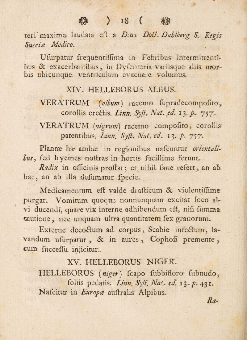 teri'maxime laudara efl a Z):;;a Dott. Dablberg S. Succi ce Medico... Ufurpatur frequentifllma in Febribus intermittenti¬ bus & exacerbantibus 3l in Dyfenteria variisque aliis mor¬ bis ubicunque ventriculum evacuare, volumus» XI\r. HELLEBORUS ALBUS. •>. .... ! VERATRUM [album) racemo fupradecompofito corollis ere£lis0. Linn. Syfl. Nat. ed. 13. p. 757.. VERATRUM [nigrum) racemo cornpofito, corollis patentibus. Linn. Syfl. Nat. ed. 13. p. 757.. Plantae hae ambae in regionibus nafcuntur orientali¬ bus , fed hyemes noflras in hortis facillime ferunt. Radix in officinis proflat 3 er nihil fane refertan ab hac, an ab illa defuraatur fpecie*. Medicamentum efl valde draflicum & vlolentiflime purgat. Vomitum, quoque nonnunqnam excitat loco al¬ vi ducendi, quare vix interne adhibendum efl, nifi fumma cautione, nec unquam ultra quantitatem fex granorum. Externe decoflum ad corpus, Scabie infeflum, la¬ vandum ufurpatur , & in aures , Cophofi premente , cum fucceffu injicitur.. XV. HELLEBORUS NIGER. HELLEBORUS [niger) fcapo fubbifloro fubnudo, foliis pedatis. Linn. Syfl. Nat. ed. 13../?.. 431.. Nafcitur in Europae auflralis Alpibus. Ra-